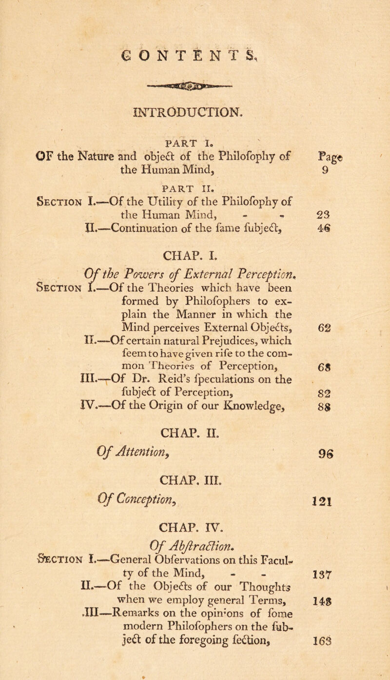 CONTENTS, INTRODUCTION, PART 1. OF the Nature and objeft of the Philofopliy of Page the Human Mindj 9 PART II. Section I.»—Of the Utility of the Philofopliy of the Human Mind, - ^ 23 IL—Continuation of the fame fubjedl^ CHAP. I. W the Powers of External Perception^ Section 1.—Of the Theories which have been formed by Philofophers to ex- plain the Manner in which the Mind perceives External Objecds^ 62 II.—Of certain natural Prejudices, which feem to have given rife to the com- mon Theories of Perception, 68 III. —r-Of Dr. Reid’s fpeculations on the fubjedt of Perception, 82 IV. —Of the Origin of our Knowledge, 88 CHAP. IL Of Attention^ ‘ gg CHAP, IIL Of Conception^ 121 CHAP. IV. Of AhftraBion^ -S’ECTION I.-—General Obfervations on this Facul- ty of the Mind, - - 137 IL—“Of the Objects of our Thoughts when we employ general Terms, 14S .III—Remarks on the opinions of fome modern Philofophers on the fub- jeft of the foregoing fetTion, 16S