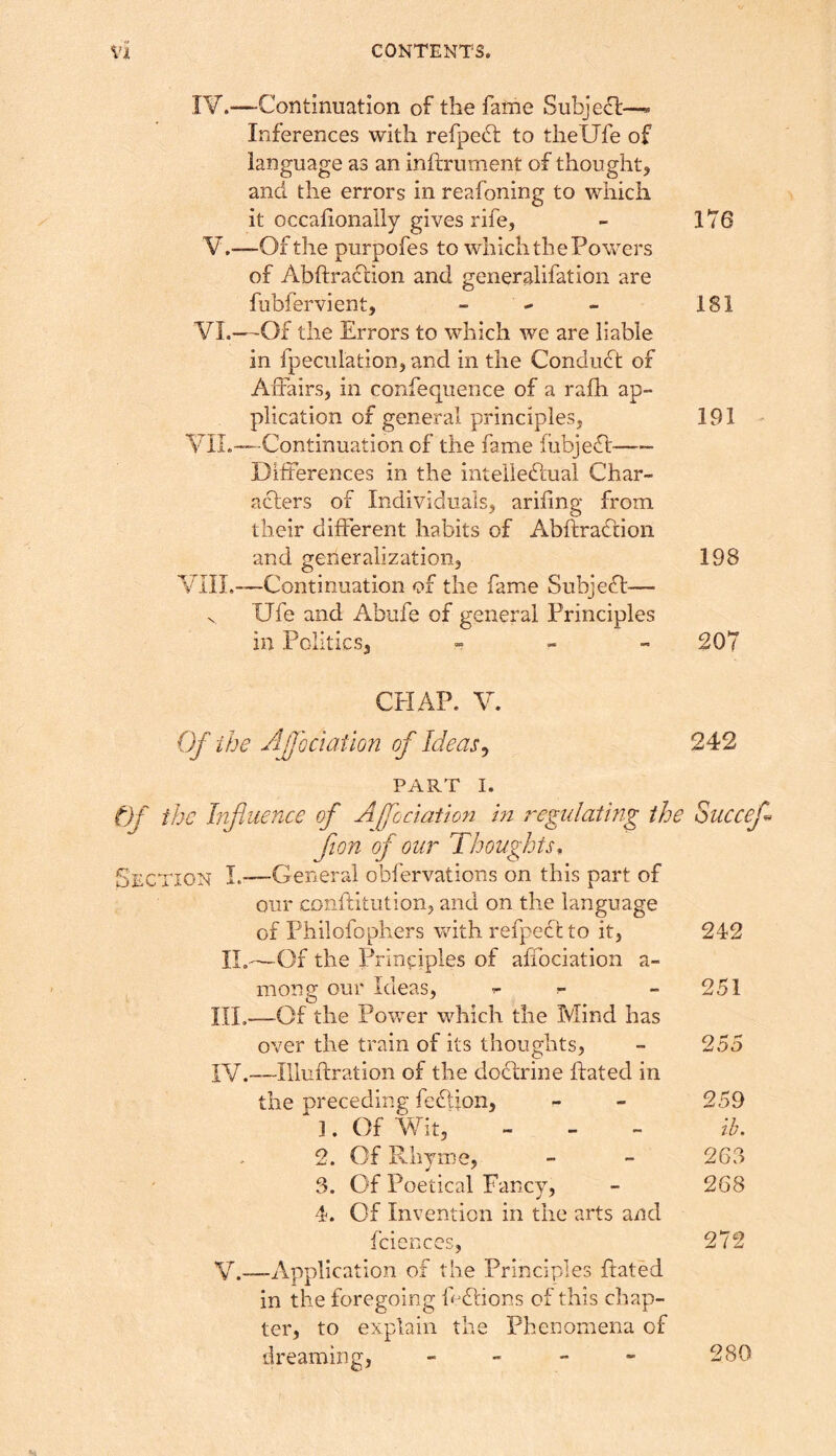 lY.—Continuation of the fame Subject—* Inferences with refpedt to thellfe of language as an inftrument of thought, and the errors in reafoning to which it occalionaily gives rife, - 176 V,—“Of the purpofes to which the Powers of AbftraCtion and generalifation are fubfervient, - ^ - 181 VI.—-Of the Errors to which we are liable in fpeculation, and in the Conduct of Affairs, in confeqiience of a rafh ap- plication of general principles, 191 YIL—-Continuation of the fame fubjeCt Differences in the inteiiedfual Char- acters of Individuals, arifing from their different habits of Abftra^tion and generalization, 198 VIII.—Continuation of the fame Subject— V Ufe and Abufe of general Principles in Politics, „ - „ 207 CHAP. V. Of ihe Afodation of Ideas^ 242 PART I. t)f the Influence of Ajfociatioyi in regulating the Succef flion of our Thoughts^ Section I.—General obfervations on this part of our conffitution, and on the language of Philofopliers with refpedh to it, 242 II.- —Of the Principles of affociation a- mong our Ideas, ^ - 251 HE- —Of the Power which the Mind has over the train of its thoughts, 255 IV.- —liluifration of the doHrine ftated in the preceding feHion, 259 ]. Of Wit, lb. 2. Of Rhyme, 263 3. Of Poetical Fancy, 268 4. Of Invention in the arts and fciences, 272 V.—-Application of the Principles ftated in the foregoing ff Hions of this chap- ter, to explain the Phenomena of dreaming, - - - - 280