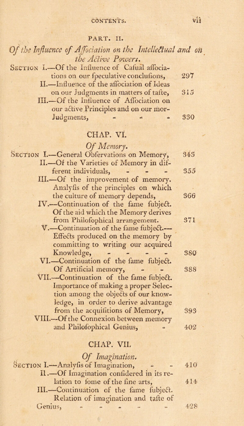 ' * ^ PART. II. of the Influence of Affociation on the Intellectual and on the Active Powers* Section L—Of the Influence of Cafual aflbcia- tions on our fpeculative concluflons, 297 II.—Influence of the aflbciation of Ideas on our Judgments in matters of tafle, 315 III.—^Of the influence of Aflbciation on our a£five Principles and on our mor- JudgmentSj - » - 330 CHAP. VI. Of Memory. Section I.—General Obfervations on Memory^ 343 II. —Of the Varieties of Memory in dif- ferent individuals, - - - 355 III. —Of the improvement of memory. Analyfls of the principles on which the culture of memory depends, 36G IV. -—Continuation of the fame fubje^l. Of the aid which the Memory derives from Philofophical arrangement. 371 V. —Continuation of the fame fubje(fl:.— EfFedts produced on the memory by committing to writing our acquired Knowledge, - - - - 380 VI. —-Continuation of the fame fubje(h:. Of Artificial memory, - - 388 VIL-—Continuation of the fame fubje£t. Importance of making a proper Selec- tion among the objedls of our know- ledge, in order to derive advantage from the acquifltions of Memory, 393 VIII.—Of the Connexion between memory and Philofophical Genius, - 402 CHAP. VIL Of Imagination, Section L—Analyfls of Imagination, - - 410 II.—Of Imagination confldered in its re- lation to fome of the fine arts, 414 III.—Continuation of the fame fubjeft. Relation of imagination and tafle of * ^ Genius, - - „ - - 428