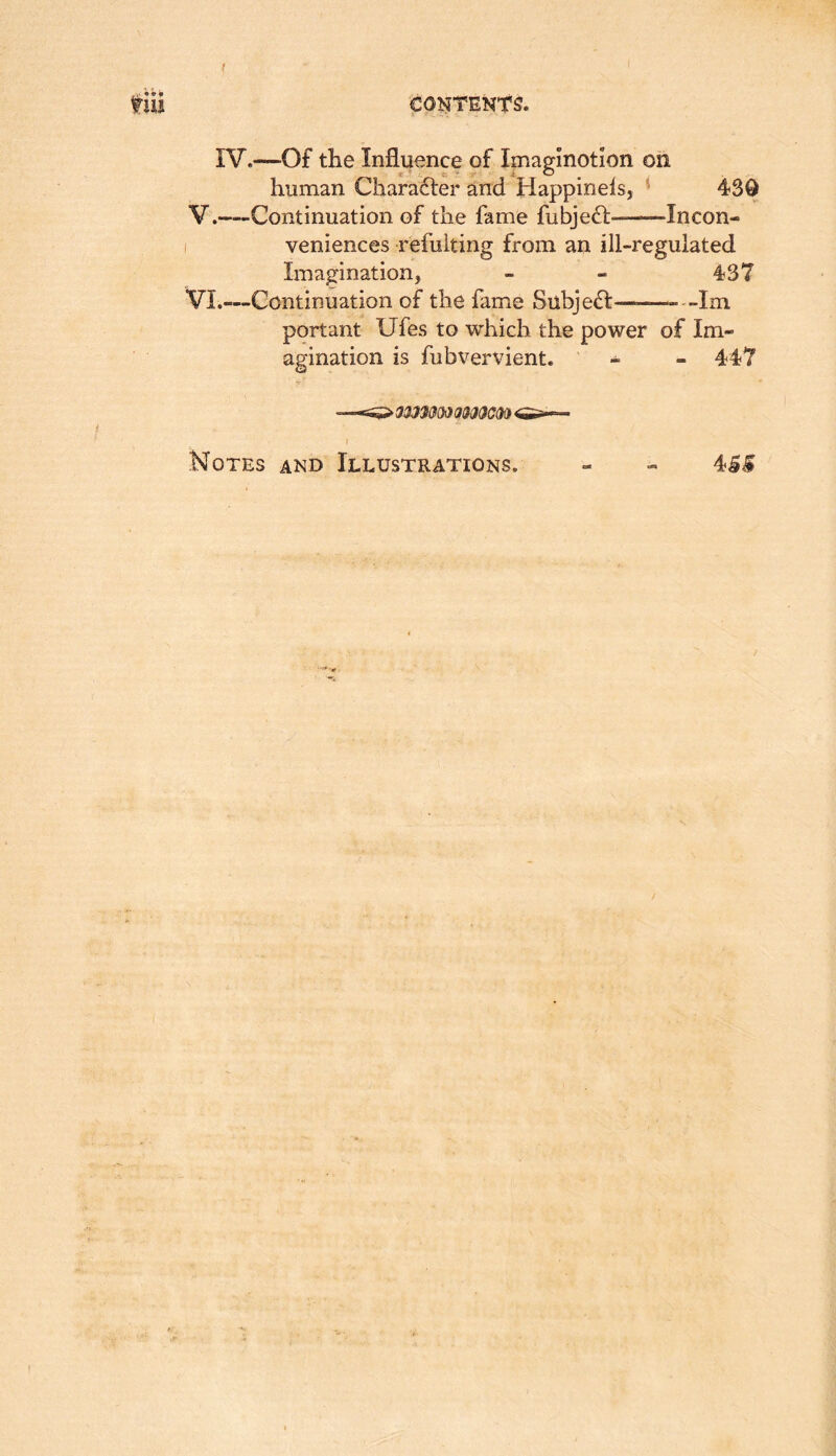 f IruJ COl^TENtS. IV.—Of the Influence of Imaglnotlon on human Character and Happinels, * 430 V. —Continuation of the fame fubjeft- Incon- I veniences refuiting from an ill-regulated Imagination, - - 437 VI. —Continuation of the fame Subjedl— Im portant Ufes to which the power of Im- agination is fubvervient. ' - - 447 } Notes and Illustrations. - - 4^^