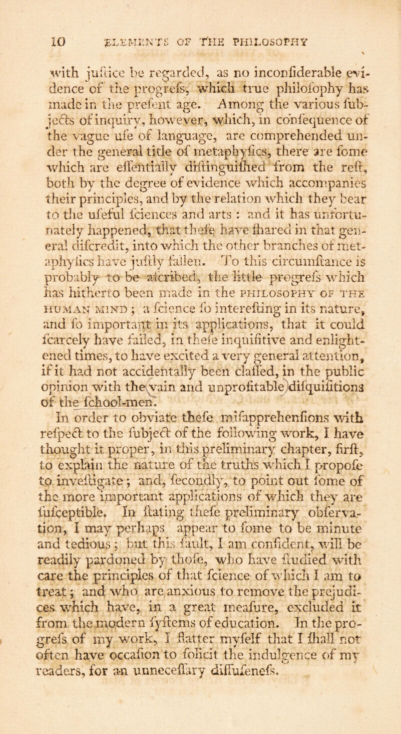 with ]iiuice be regarded, as no ineonfiderable dence of the progrefs, which true philofophy has made in the prefeut age. Among the various ful> jecls of inquiry, how ever, which, in cobfequence of the vague ufe of language, are comprehended un- der the general tide of metaphyfics, there are feme which are elfentially diifinguiihed from the reft, both by the degree of evidence which accompanies their principles, and by the relation w-hich they bear to die uieful fciences and arts : and it has unfortu- nately happened, that tbeie have lhared in that gen- eral diferedit, into v/hicli the other branches of met- aphyiics have paftly fallen. To this circuinftaiice is probably to be alcribed, the little progrefs v/hicli has hitherto been made in the philosophy of the HUMAN MIND ; a fcicnce fo interefting in its nature, and fo important in its applications, that it could Icarcely have failed, in thefe inqiiiiitive and enlight- ened times, to have excited a very general attention, if it had not accidentally been clalled, in the public opinion with the^yain and unprofitable‘difquiiiticna of the fchool-menl In order to olaviate thefe mifapprehenftons with refpecl. to the fubjedt of the following work, I have thought it proper, in this preliminary chapter, firft, to explain the nature of the truths wTich I propofe to inveiligate; and, fecondly, to point out fome of the more important applications of v/hich they are fufceptible. In Hating thefe preliminary obferva- tion, I may perhaps appear to fome to be minute and tedious ; fault, I am confident, will be readily pardoned by thoie, who have ftudied with care the principles of that fcience of which I am to treat; and who are anxious to remove the prejudi- ces w^hich have, in a great meafure, excluded it from the .modern fyftenis of education. In the pro- grefs of my work, I .hatter myfelf that I ihall not often have occafion to folicit the induleence of mv readers, for an unneceffary diffufenefs.