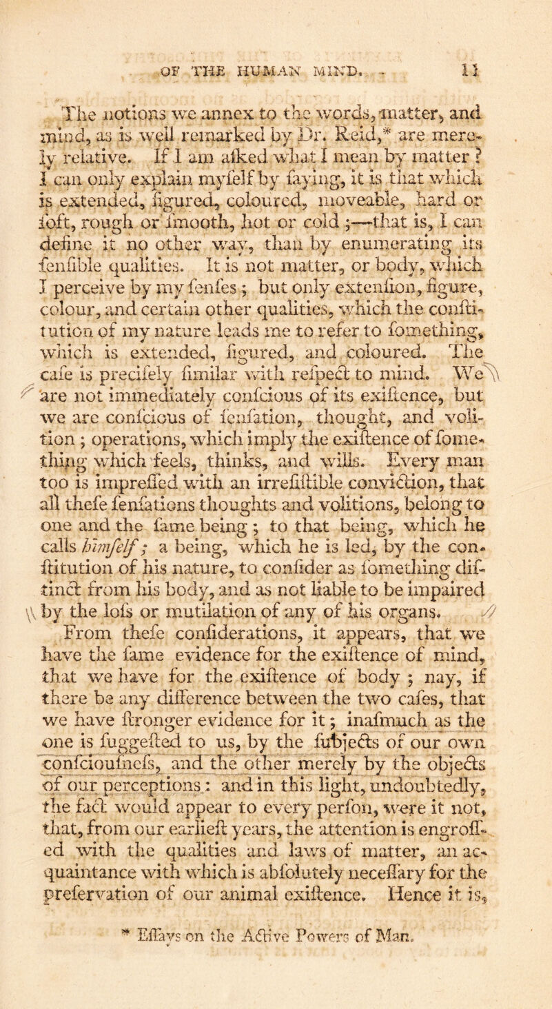 The iiotiojis we annex to the \yordsumatter5 and mind, a3 is well remarked by Dr. Reid,'^’ are mere* ly relative. If I am alked what I mean by matter ? I can only explain niyfelf by faying, it is that which is extended, figured, coloured, moveable, hard or ibft, rough or Tmootli, hot or cold ;™that is, I can define it no other way, than by enumerating its fenfible qualities. It is not matter, or body, which I perceive by my fenfes; but only extenfion, figure, colour, and certain other qualities, which the. confti- lution of my nature leads rne to refer to Ibmething, which is extended, figured, and coloured. The cafe is preciiely fimilar with refpecl to mind. We^ ^ are not immediately confcious of its exiftcnce, but we are conidous of iQiifation, thought, and voli- tion ; operations, which imply the exiflence of fome^ thifig which feels, thinks, and wills. Every man too is impreifed with an irrefiilible convidion, that all thefe fenfations thoughts and volitions, belong to one and the fame being ; to that being, which he calls hmfelf; a being, which he is led, by the con* hitution of his nature, to confider as fometliing dif- tincl from his body, and as not liable to be impaired \\ by the lots or mutilation of any of his organs. // From thefe confiderations, it appears, that we have the fame evidence for the exiflence of mind, that we have for the exiflence of body ; nay, if there be any difference between the two cafes, that we have ftronger evidence for it; inafmuch as the one is fuggeiled to us, by the fubjeds of our own confcioufnefs, and the other mierely by the objeds of our perceptions: and in this light, undoubtedly, the fad would appear to every perfon, were it not, that, from our eariiefl years, the attention is engrofh ed with the qualities and laws of matter, an ac^ quaintance with which is abfoiuteiy neceffary for the prefervation of our animal exiflence. Hence it is^ ^ Efiavs on tlie Adive Fov/er? of Man.