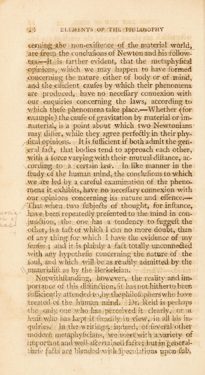 cerniug ihe iion-exiftence of the material world.^ are from the concluiions of Newton and his follow- er s.^-It is farther evident^ that the metaphyiicai opinions5 which we may happen to have formed concerning the nature either of body or of mind5 and the cfiicient caufes by which their phenomena are produced, have no neceflary connexion wdth our enquiries concerning the laws, according to wf lich thefe phenomena take place.—Whether {for example) the caufe of gravitation by material or im- material, is a point about wfoich t^vo Newtonians may diiier, while they agree perfedliy in their phy- fical opinions. It is fufficient if both admit the gen- eral facf, that bodies tend to approach each other, with a force varying with their mutual diffance, ac- cording to a certain law. In like manner in the iludy of the human mind, the conclufions to which \VQ are led by a careful examination of the pheno- mena it exhibits, have no neceifary connexion with our opinions concerning its nature and effence.— That ■when t'wo fiibiefts of thought, for inflance, have been repeatedly prefented to the mind in con- iuncuon, the one has a tendency to fuggeft the other, is a fact of which I can no more doubt, than of any thing for which I have the evidence of my fenfes ; and it is plainly a facl totally unconnected with any hypothefis concerning the nature of the foil], and wfoich -will be as readily admitted by the inaterialiit as by the Berkeleian. Notwithitanding, howeveia tlie reality and im- portance of this diitinction, it has not hitherto been mfllciently attended tOjby thepliilofoph ers wiio 1 lave treated of the Iiuman mind. Dr. Reid is perhaps tiie only ojie who has perceived it clearlv, or rtt leaif who lias kept it ileadif.y in view, in all his in- quiries. In the w ritimrsV indeed, of feveral other modern metapliyhcians, we meet v^ith a variety of important and welhafcertained fades ; but in generah theie focls are luencied-vrithfpecuLitions upon fob.