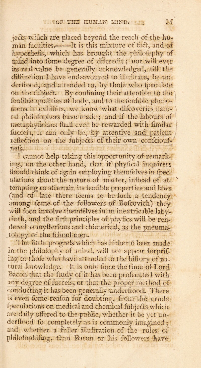 |e£ls whkli are placed beyond the reach of the hu- man faculties, “It is this mixture of fa%fl, and of hypotheiis, which has brougiit the pliilofophy of mind into fome degree of difcredit; nor will ev^r its real value be generally acknov/ledged, till the diftinction I have endeavoured to iiluftrate, be iin- derftood, and attended to, by thoie who fpeculale on the fubjeft. By confining their attention to the\ lenfibie qualities of body, and to the fenfible pheno-, mena it exhibits, we know wdiat difeoveries natu- \ ral philofophers have made ; and if the labours of i metaphyiicians ihali ever be rewarded with ilmilar ■ hicceis, it can only be,, by attentive and patient refiedtion on the iubiedts of their own confeiouf- mg. i cannot help taking this opportunity of remark- on the other hand, that if phyfical inquirers ihould think of again employing themfelves in fpec- ulations about the nature of matter, inftead of at- tempting to afeer tain its fenfible properties and laws (and of late there feems to be fuch a tendency • among fome of the followers of Bofcovich) they will foon involve themfelves in an inextricable laby- rinth, and the firfl principles of phyfics will be ren- dered as myfterious and chimerical, as the pneuma- toloCT of the fchool-men, O ¥ x’he little progrefs which has hitherto been made in the philofopliy of mind, will not appear furprif- ing to tliofe who have attended to the hiftory of na- tural knowledge. It is only iince the time of Lord Bacon that the ftudy of it has been profecuted with any degree of fiiccefs, or that the proper method of conducling it lias been generally underfiood. There IS even fome reafon for doubting, from the crude fpeculations on medical and chemical lubjecls which are daily offered to the public, whether it be yet iin- derflood fo completely as is commonly imagined $ and whether a fuller illuftration of the rules of philofophifing, than Bacon or Iris follov/ers h e