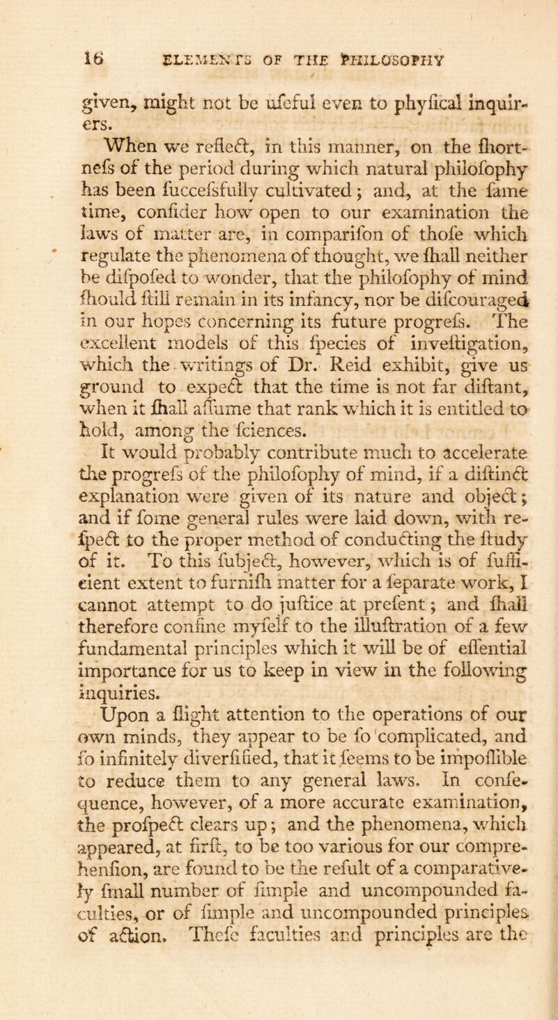 given, miglit not be ufeful even to phyfical Inquir- ers. When we refied:, in this manner, on the fliort- nefs of the period during which natural phiiofophy has been fuccefsfully cultivated; and, at the fame time, coniider how open to our examination the laws of matter are, in comparifon of thofe which regulate the phenomena of thought, we fhall neither be difpofed to wonder, that the phiiofophy of mind ihould hill remain in its infancy, nor be difcouraged in our hopes concerning its future progrefs. The excellent models of this fpecies of inveftigation, which the writings of Dr. Reid exhibit, give us ground to exped that the time is not far diftant, when it fliall aluime that rank which it is entitled to hold, among the fciences. It would probably contribute much to accelerate the progrefs of the phiiofophy of mind, if a diftind explanation were given of its nature and objed; and if fome general rules were laid down, with re- fped to the proper method of conduding the lludy of it. To this fubjed, however, which is of fuiii- eient extent to furnifli matter for a feparate work, I cannot attempt to do juftice at prefent; and fhaH therefore confine myielf to the illuftration of a fev/ fundamental principles which it will be of effential importance for us to keep in view in the following Inquiries. Upon a flight attention to the operations of our own minds, they appear to be fo complicated, and fo infinitely diverfified, that It .feems to be impoiTible to reduce them to any general laws. In confe- quence, however, of a more accurate examination, the profped clears up; and the phenomena, which appeared, at firk, to be too various for our compre- henfion, are found to be the refult of a comparative- ly frnall number of fimple and uncompounded fa- culties, or of fimple and uncompounded principles of adiion. Thefc faculties and principles are the