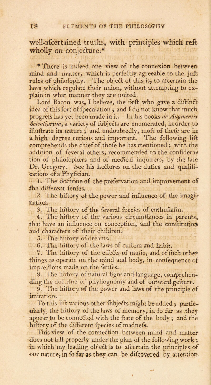 well-afcertained truths, with principles which reft wholly on conjeclure.* s 4 * There is indeed one view of the connexion between mind and matter, which is perfectly agreeable to the juft rules of philofophy. The object of this is, to afcertain the laws which regulate their union, without attempting to ex- plain in what manner they are united Lord Bacon was, I believe, the ftrft who gave a diftinft idea of this fort of fpeculation j and I do not know that much progrel's has yet been made in it. In his books de Augmentis Scientiarurriy a variety of fubjedts are enumerated, in order to illuftrate its nature j and undoubtedly, moll of thefe are in a high degree curious and important. The following lift comprehends the chief of thofe he has mentioned j with the addition of feveral others, recommended to the conlidera- tion of philofophers and of medical inquirers, by the late Dr. Gregory. See his Lectures on the duties and qualifi- cations of a Phyfician* 1. The dcxftrme of the prefervation and improvement of ^he different fenfes, 2. The hiftory of the power and influence of the imagi- nation. 3. The hiftory of the feveral fpecies of enthuflafm. 4<. The hiftory of the various circumftances in parents, that have an influence on conception, and the conflitutiois and characters of their children. 5. The hiflory of dreams* 6. The hiftory of the laws of cuflom and habit. 7. The hiftory of the efteCls of mufle, and of fuch otheF things as operate on the mind and body, in eonfequence of impreflions made on the fenfes. 8. The hiftory of natural figns and language, comprehen- ding the doClrine of phyiiognomy and of outward geflure. 9. The hiftory of the power and laws of the principle of imitation. To this lift various other fubjeCls might be added ; partic-r iilarly. the hiftory of the laws of memory, in fo far as they appear to be conneCled with the date of the body \ and the hiftory of the different fpecies of madnefs. This view of the connexion between mind and matter does not fall properly under the plan of the following work ; in which my leading object is to afcertain the principles of our nature, in fo far as they can be difcovered by attention.