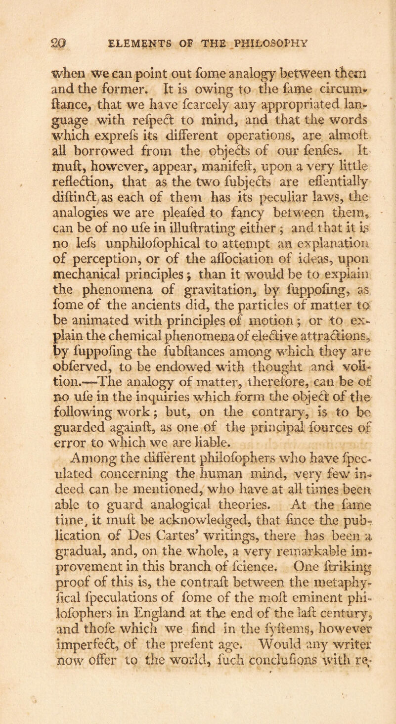 when we can point out fome analogy between them and the former. It is owing to the fame circum* ftance, that we have fcarcely any appropriated lan- guage with refped to mind, and that the words which exprefs its different operations, are almoft all borrowed from the obje& of our fenfes. It muft, however, appear, manifeft, upon a very little reflection, that as the two fubjeds are effentially diftind as each of them has its peculiar laws, the analogies we are pleafed to fancy between them, can be of no ufe in iUuflrating either ; and that it Is no lefs unphilofophical to attempt an explanation of perception, or of the aflbciation of ideas, upon mechanical principles j than it would be to explain the phenomena of gravitation, by fupppfmg, as fome of the ancients did, the particles of matter to be animated with principles of motion; or to ex- plain the chemical phenomena of eie^five attractions, by fuppofing the fubftances among which they are obferved, to be endowed with thought and voli- tion.—The analogy of matter, therefore, can be of no ufe in the inquiries which form the objeCf of the following work; but, on the contrary, is to be guarded againfl, as one of the principal fources of error to which we are liable. Among the different philofophers who have fpec- ulated concerning the human mind, very few in- deed can be mentioned, who have at all times been able to guard analogical theories. At the fame time, it muft be acknowledged, that fince the pubr Hcation of Des Cartes’ writings, there has been a gradual, and, on the whole, a very remarkable im- provement in this branch of feienee. One ftriking proof of this is, the contraft between the metaphy- iical fpeculations of fome of the moft eminent phi- lofophers in England at tlije end of the laft century, and thofe which we find in the fyftems, however imperfect, of the prefent age. Would any writer nmv offer to the world, fuch conclufions with re^