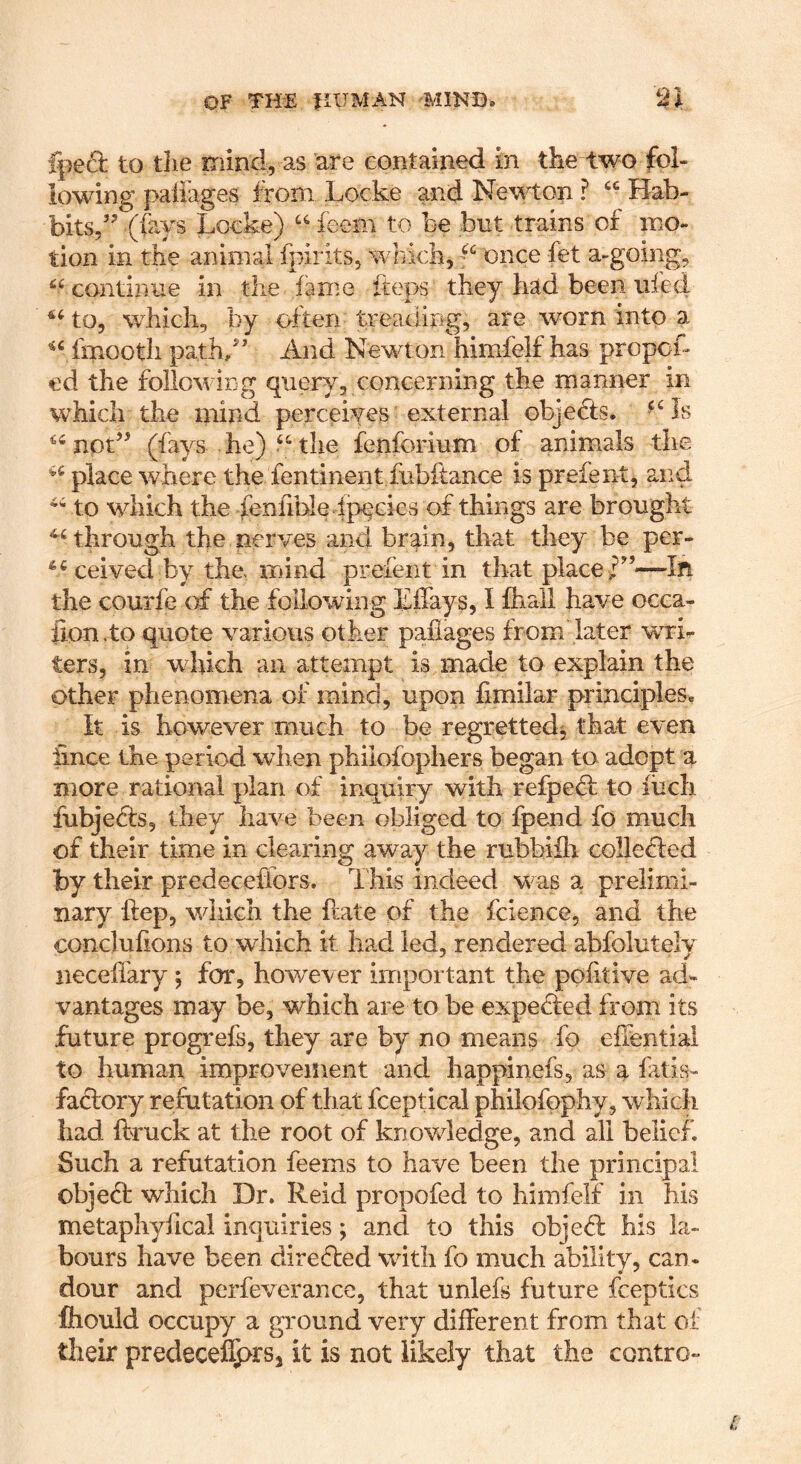 fped to the mind, as 'are contained in the two fol- lowing paliages ftom Locke and Newton ? “ Bab- bits,’^ (fays Locke) feem to be but trains of mo- tion in the animal fpirits, wlikli, “ once fet a-going, continue in tlie fame fteps they had been ufed wLich, by often treading, are worn into a fmootli path/’ And Newton himfelf has propoL ed the following query, concerning the manner in which the mind perceiyes external objefe. nod’ (fays he) the lenforium of animals the place where the fentinent fubftance is prefent, and to which the feniibie fp^cies of things are brought ^Hhrough the nerves and brain, that they be per- ceived by the. mind prefent in that placed’—lit the courfe of the following Lffays, I Ihall have occa- fion.to quote various other paliages from later wri- ters, in which an attempt is made to explain the other phenomena of mind, upon fimilar principles. It is however much to be regretted^ that even iince the period when philofophers began to adopt a more rational plan of inquiry with refped: to iiich fubjedts, they have been obliged to fpend fo much of their time in clearing away the rubbiih colledled by their predecefiors. This indeed was a prelimi- nary ftep, which the Hate of the fcience, and the conclulions to which it had led, rendered abfolutely necellary; for, however important the politive ad- vantages may be, which are to be expedled from its future progrefs, they are by no means fo elfential to human improvement and happinefs, as ^ fatis- factory refutation of that fceptical philofpphy, which had ftruck at the root of knowledge, and all belief. Such a refutation feems to have been the principal objedf which Dr. Reid propofed to himfelf in his metaphyfical inquiries; and to this objedl his la- bours have been diredted with fo much ability, can- dour and perfeverance, that unlefs future fceptics fliould occupy a ground very different from that of their predecel5>rs2 it is not likely that the contro-