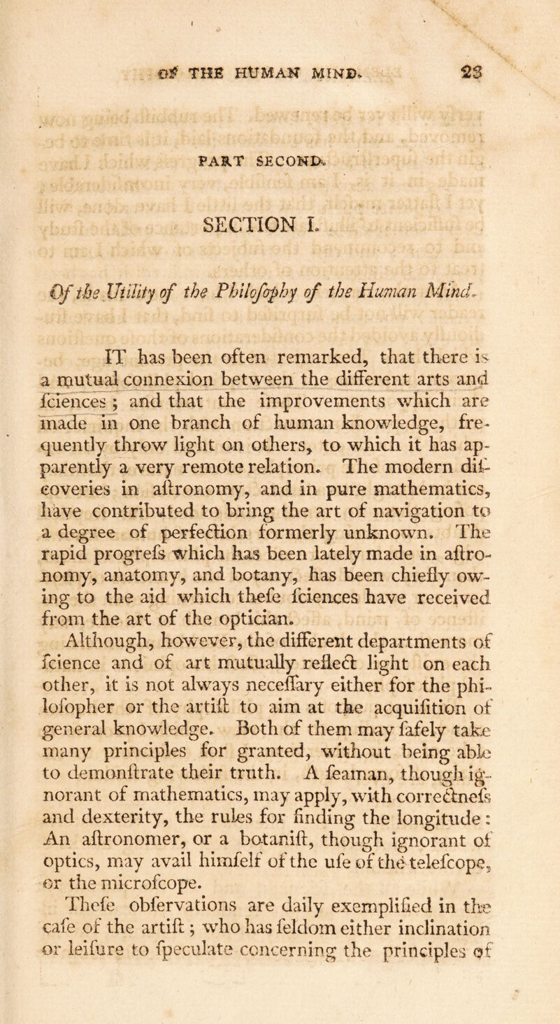 t THE HUMAN MIND* PART SECONDo SECTION L €f ihe Utility of the Phllofophy of the Human Mind. IT lias been often remarked, that there is a mutual connexion between the different arts and fciences ; and that the improvements which are made in one branch of human knowledge, fre- quently throw light on others, to which it has ap- parently a very remote relation* The modern dif- eoveries in affronomy, and in pure mathematics, have contributed to bring the art of navigation to a degree of perfecTion formerly unknown. The rapid progrefs which has been lately made in aftro- nomy, anatomy, and botany, has been chiefly ow- ing to the aid which thefe fciences have received from the art of the optician. Although, however, the different departments of fcience and of art mutually reflefl light on each other, it is not always neceffary either for the phi- lofopher or the artiil; to aim at the acquifition of general knowledge. Both of them may fafely take many principles for granted, without being able to demonffrate their truth. A feaman, though ig- norant of mathematics, may apply, with corrednefs and dexterity, the rules for hnding the longitude: An aftronomer, or a botanift, though ignorant of optics, may avail himfelf of the ufe of the telefcope, or the microfcope. Thefe obfervations are daily exemplified in the cafe of the artift ; who has feldom either inclination or leifure to fpeculate ccncerniRg the principles Qt