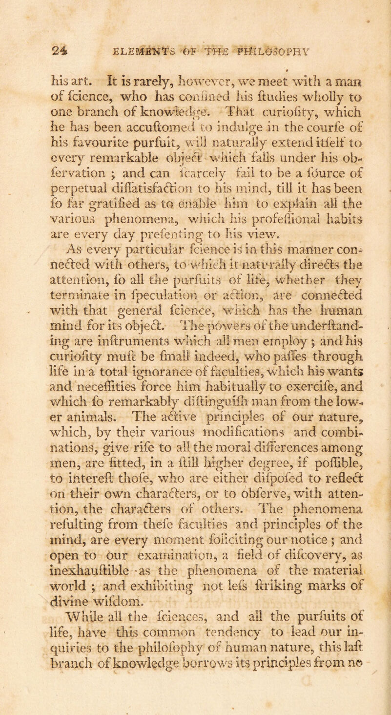 V his art. It is rarely, however, we meet with a mao of fcience, who has confined his ftudies wholly to one branch of knowledge. That curioiity, which he has been accuhome i 5:o indulge in the conrfe of his favourite purfuit, will naturally extend itfeif to every remarkable obiect which fails under his ob- fervation ; and can icarcely fa.il to be a fdurce of perpetual diiiatisfaffion to his mind, till it has been fo far gratified as to enable him to explain all the various phenomena, which liis profeliional habits are every day prefenting to his view. As every particular fcience is in this manner con- necfed with others, to which it naturally directs the attention, fo all the pu-rfuits of life, whether they terminate in fpeciilation or action, are connected with that general fcience, which has the human mind for its object. The powers of the imderitand- ing are initruments which all men employ ; and his curiofity muft be fmail indeed, who pailes through life in a total ignorance of faculties, which his wants and neceffities force him habitually to exercife, and which fo remarkably diftinguilh man from the lov/- er animals. The axTive principles of our nature, which, by their various modifications and combi- nations, give rife to all the moral differences among men, are fitted, in a ilill higher degree, if pofilble, to intereft thofe, who are either difpofed to reflect on their own characters, or to obferve, with atten- tion, the characters of others. The phenomena refulting from thefe faculties and principles of the mind, are every moment foliciting our notice ; and open to our examination, a field of difcovery, as inexhauitible -as the phenomena of the material divine wifdom. while all the fciences, and all the purfuits of life, have this common tendency to lead our in- quiries to the philofophy of human nature, this lafr branch of knowledge borrows its principles from no