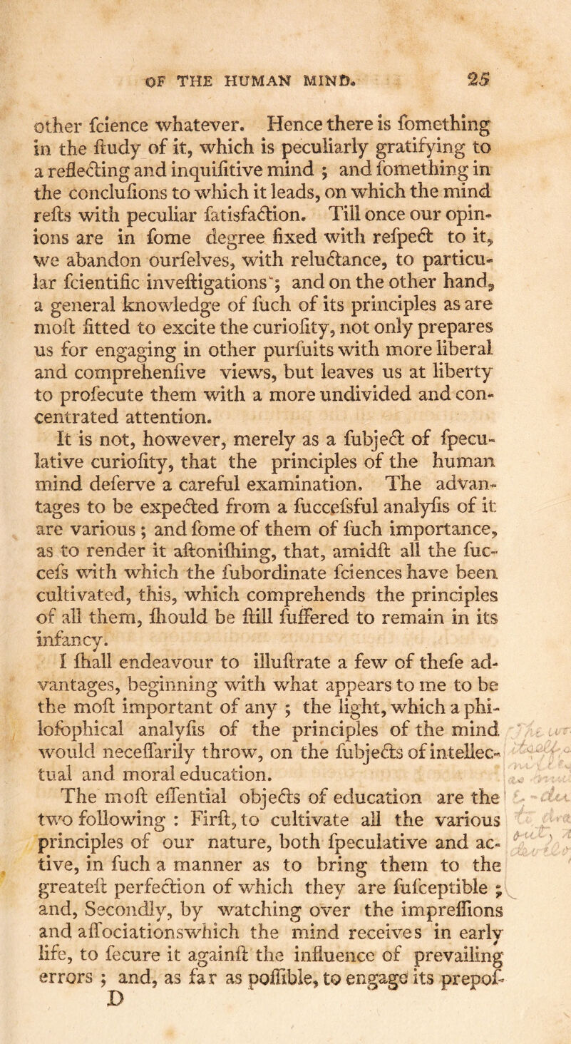 other fcience whatever. Hence there is fomethlng in the ftudy of it, which is peculiarly gratifying to a relieving and inquifitive mind ; and fomething in the conclulions to which it leads, on which the mind refts with peculiar fatisfa6tion. Till once our opin- ions are in fome degree fixed with refpe£f to it, we abandon ourfelves, with reluctance, to particu- lar fcientific inveftigations; and on the other hand, a general knowledge of fuch of its principles as are moil fitted to excite the curiofity, not only prepares us for engaging in other purfuits with more liberal and comprehenfive views, but leaves us at liberty to profecute them with a more undivided and con- centrated attention. It is not, however, merely as a fubjeCl of fpecu- lative curiofity, that the principles of the human mind deferve a careful examination. The advan- tages to be expected from a fuccefsful analyfis of it are various ; and fome of them of fuch importance, as to render it aftonifhing, that, amidfi: all the fuc- cefs with which the fubordinate fciences have been cultivated, this, which comprehends the principles of all them, fhould be ftill fuffered to remain in its infancy. I fliall endeavour to iiluftrate a few of thefe ad- vantages, beginning with what appears to me to be the moll important of any ; the light, which a phi- lofbphical analyfis of the principles of the mind would neceffariiy throw, on the fubjeCfs ofinteUec- trial and moral education. The mofi: efiential objeCls of education are the tv/o following : Firft, to cultivate all the various principles of our nature, both fpeculative and ac- tive, in fuch a manner as to bring them to the greatefi: perfeCfion of which they are fufceptible ;. and. Secondly, by watching over the imprelfions and affociationswhich the mind receives in early life, to fecure it againfi: the influence of prevailing errors ; and, as far as poflibie, to engage its prepo£ D