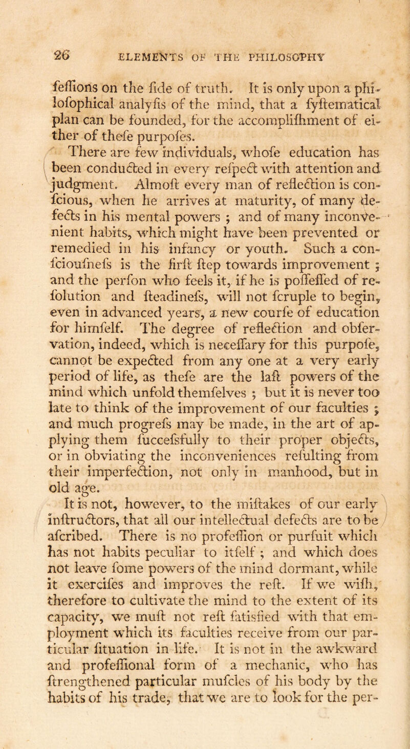 feffions on the fide of truth. It is only upon a phi- lofophical analyfis of the mind, that a fyftematical plan can be founded, for the accomplifhment of ei- ther of thefe purpofes. There are few individuals, whofe education has been conducted in every refpe<d with attention and judgment. Almoft every man of refle(d:ion is con- fcious, when he arrives at maturity, of many de- feats in his mental powers ; and of many inconve- nient habits, which might have been prevented or remedied in his infancy or youth. Such a con- fcioufnefs is the firft ftep towards improvement ; and the perfon who feels it, if he is poffeffed of re- folution and Ileadinefs, will not fcruple to begin, even in advanced years, a new eourfe of education for himfelf. The degree of reflexion and obfer- vation, indeed, which is necelfary for this purpofe, cannot be expected from any one at a very early period of life, as thefe are the laid powers of the mind which unfold themfelves ; but it is never too late to think of the improvement of our faculties ^ and much progrefs may be made, in the art of ap- plying them fuccefsfully to their proper objefe, or in obviating the inconveniences refulting from their imperfe&on, not only in manhood, but in old age. It is not, however, to the miftakes of our early infl:ru<d:ors, that all our intellecfual defers are to be aferibed. There is no profefion or purfuit which has not habits peculiar to itfelf ; and which does not leave fome powers of the mind dormant, while it exercifes and improves the reft. If we wifti, therefore to cultivate the mind to the extent of its capacity, we muft not reft fatisfied with that em- ployment which its faculties receive from our par- ticular fituation in life. It is not in the awkward and profeffional form of a mechanic, who has ftrengthened particular mufcles of his body by the habits of his trade, that we are to look for the per-