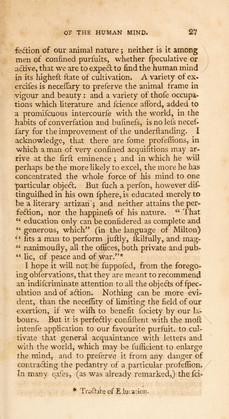 fedlon of our animal nature ; neither is it among men of confined purfuits, whether fpeculative or aclive, that we are to exped to find the human mind in its higheft ftate of cultivation. A variety of ex- ercifes is neceffary to preferve the animal frame in vigour and beauty: and a variety of thofe occupa- tions which literature and fcience afford, added to a promifcuous intercourfe with the world, in the habits of converfation and bufinefs, is no lefs necef- fary for the improvement of the underftaiiding. I acknowledge, that there are fome profefiions, in which a man of very confined acquifitions may ar- rive at the firfi; eminence ; and in which he will perhaps be the more likely to excel, the more he has concentrated the whole force of his mind to one particular objed. But fuch a perfon, however dif- tinguiflied in his own fphere, is educated merely to be a literary artizari’; and neither attains the per- fedion, nor the happinefs of his nature. “ That education only can be confidered as complete and generous, which” (in the language of Milton) fits a man to perform juflly, jfkilfully, and mag- nanimoufiy, all the offices, both private and pub- lie, of peace and of war.”* I hope it will not be fuppofed, from the forego- ing obfervations, that they are meant to recommend an indiferiminate attention to ail the objeds of fpec- ulation and of adion. Nothing can be more evi- dent, than the neceffity of limiting the field of our exertion, if we wifh to benefit fociety by our la- bours. But it is perfedly confident with the moft intenfe application to our favourite purfuit. to cul- tivate that general acquaintance with letters and with the world, which may be fufiicient to enlarge the mind, and to preferve it from any danger of contrading the pedantry of a particular profefiion. In many G.ifes, (as was already remarked,) the fei-