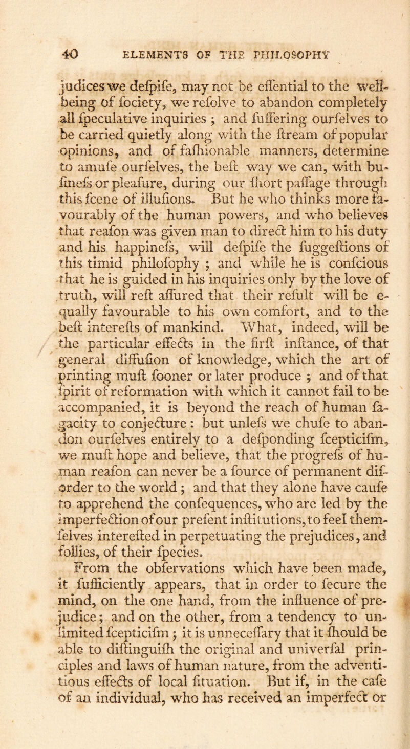 judices we defplfe, may not be effential to the well- being of fociety, we refolve to abandon completely all fpeculative inquiries ; and fuffering ourfelves to be carried quietly along with the ftream of popular opinions, and of fafhionable manners, determine to amufe ourfelves, the beft way we can, with bu- linefs or pleafare, during our fliort palfage through this fcene of illulions. But he who thinks more fa- vourably of the human powers, and who believes that reafon was given man to direct him to his duty and his happinefs, will defpife the fuggeftions of this timid philofophy ; and while he is confcious that he is guided in his inquiries only by the love of truth, will reft aflured that their refult will be e- qually favourable to his own comfort, and to the beft inter efts of mankind. What, indeed, will be the particular effefts in the firft inftance, of that general difiufion of knowledge, which the art of printing muft fooner or later produce ; and of that ipirit of reformation with vchich it cannot fail to be accompanied, it is beyond the reach of human fa- gacity to conjefture: but unlefs we chufe to aban- don ourfelves entirely to a defponding fcepticifm, we muft hope and believe, that the progrefs of hu- man reafon can never be a fource of permanent dif* order to the world; and that they alone have caufe to apprehend the confequences, who are led by the imperfeftionofour prefent inftitutions,to feel them- feives interefted in perpetuating the prejudices, and follies, of their fpecies. From the obfervations which have been made, it fufficiently appears, that in order to fecure the mind, on the one hand, from the influence of pre- judice ; and on the other, from a tendency to un- limited fcepticifm ; it is unneceflary that it Ihould be able to diftinguifli the original and univerfal prin- ciples and laws of human nature, from the adventi- tious eff'ecls of local fttuation. But if, in the cafe of an individual, who has received an imperfeft or