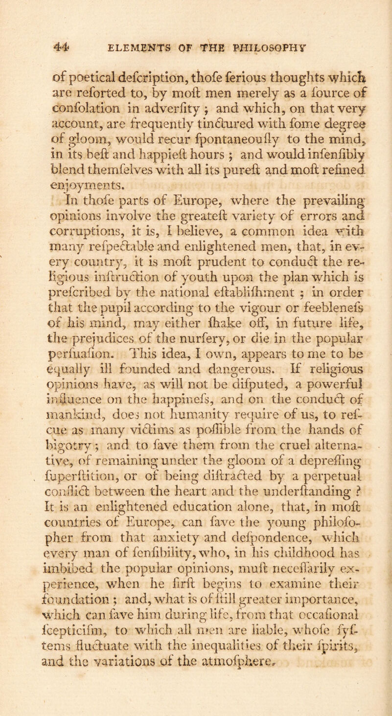 of poetical defcription, tliofe ferious thoughts whicli are reforted to, by moft men merely as a fource of confolation in adverfity j and which, on that very account, are frequently tinctured with fome degree of gloom, would recur fpontaneouily to the mind, in its beft and happieft hours ; and would infenfibly blend themfelves v/ith all its pureft and moft refined enjoyments. In thofe parts of Europe, where the prevailing opinions involve the greatefi; variety of errors and corruptions, it is, I believe, a common idea vrith many refpeftable and enlightened men, that, in ev- ery country, it is mofi: prudent to conduct the re- ligious iiiftru6tion of youth upon the plan which is prefcribed by the national eltabliihment ; in order that the pupil according to the vigour or feeblenefs of his mind, may either fhake off, in future life, the prejudices of the nurfery, or die in the popular perfuaiioii. This idea, I own, appears to me to be equally ill founded and dangerous. If religious opinions have, as will not be difputed, a powerful inUuence on the happinefs, and on the condud: of mankind, does not humanity require of us, to ref- cue as many vi6lims as poffible from the hands of bigotry; and to fave them from the cruel alterna- tive, of remaining under the gloom of a depreiling fuperfiition, or of being difirafled by a perpetual conBicI between the heart and the underftanding ? It is an enlightened education alone, that, in moft countries of Europe, can fave the young philofo- pher from that anxiety and defpondence, which every man of fenfibility, who, in his childhood has imbibed the popular opinions, muft neceflariiy ex- perience, when he firft begins to examine their foundation ; and, what is of ftiil greater importance, which can fave him during life, from that occafional Icepticifm, to vchich all n!eii are liable, whofe fyf- terns fiuduate with the inequalities of their fpiidts, and the variations of the atmofphere^