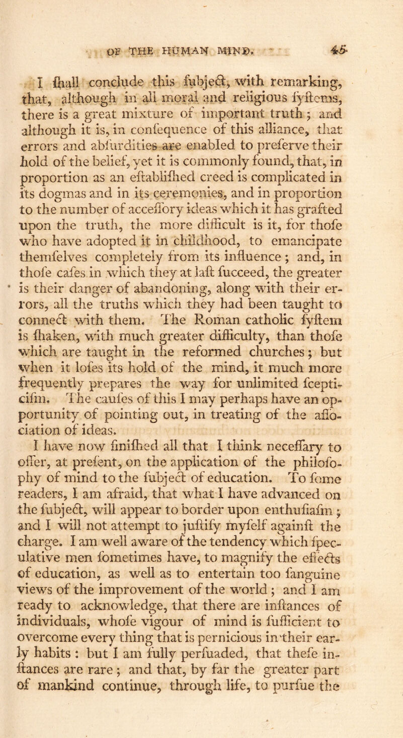 0]F THE HUMAN MINX). 45* I iliail conclude this fubject, with remarking, that, although in all moral and religious iyftems, there is a great mixture of important truth; and although it is, in confequence of this alliance, that errors and abiurdities are enabled to preferve their hold of the belief, yet it is commonly found, that, in proportion as an eftabiihied creed is complicated in its dogmas and in its ceremonies, and in proportion to the number of accelTory ideas which it has grafted upon the truth, the more difficult is it, for thofe who have adopted it in childhood, to emancipate themfelves completely from its influence; and, in thofe cafes in which they at laft fucceed, the greater * is their danger of abandoning, along with their er- rors, ail the truths which they had been taught to connecf with them. The Roman catholic iyflera is fhaken, with much greater difficulty, than thofe which are taught in the reformed churches; but when it lofes its hold of the mind, it much more frequently prepares the way for unlimited fcepti- cifm. 1 he caufes of this I may perhaps have an op- portunity of pointing out, in treating of the affio- ciation of ideas. I have now finifhed all that I think neceffary to offer, at prefent, on the application of the philofo- phy of mind to the fubjecf of education. To fome readers, I am afraid, that what I have advanced on the fubjedt, will appear to border upon enthufiafm ; and I will not attempt to juftify myfelf againif the charge. I am well aware of the tendency which fpec- ulative men fometimes have, to magnify the efiedfs of education, as well as to entertain too fanguine views of the improvement of the world ; and I am ready to acknowledge, that there are inftances of individuals, whofe vigour of mind is fufficient to overcome every thing that is pernicious in their ear- ly habits : but I am fully perfuaded, that thefe in- ftances are rare ; and that, by far the greater part of mankind continue, through life, to purfue the