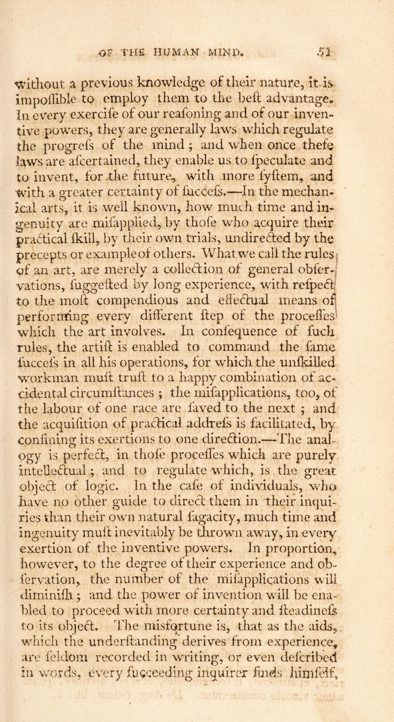 without a previous knowledge of their nature, it. is impoflible to employ them to the beh advantage. In every exerdfe of our reafoning and of our inven- tive powers, they are generally laws which regulate the progrefs of the mind ^ and when once thefe laws are afcertained, they enable us to fpeculate and to invent, for .the future, with more fyflem, and with a greater certainty of fuccefs.—-In the mechan- ical arts, it is well known, how much time and in- genuity are mifapplied, by thofe who acquire their practical fkill, by their own trials, undireded by the precepts or example of others. What we call the rules| of an art, are merely a colledion of general obfer-| vations, fuggefled by long experience, with refpedi to the mott compendious and eftectuaJ means oft performing every different ftep of the proceffes^ which the art involves. In confequence of fuch rules, the artift is enabled to command the fame fuccefs in all his operations, for which the unfkilled wairkman muff truft to a happy combination of ac- cidental circumftances ; the mifapplications, too, of the labour of one race are laved to the next ; and the acquilition of pradical addrefs is facilitated, by coniining its exertions to one direftion.—The anak ogy is perfed, in thofe procefles which are purely intelledual; and to regulate which, is the great objeef of logic. In the cafe of individuals, who have no other guide to dired them in their inqui- ries than their own natural lagacity, much time and ingenuity mull inevitably be thrown away, in every exertion of the inventive powers. In proportion, however, to the degree of their experience and ob- fervation, the number of the mifapplications will diminifli; and the power of invention will be ena- bled to proceed with more certainty and fleadinefe to its objed. The misfortune is, that as the aids, which the underflanding derives from experience, are feldom recorded in writing, or even deferibed in vrords, every fucceeding inquirer finds himfeif.