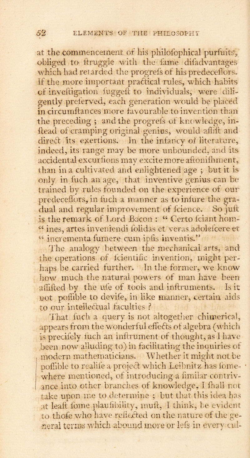 at the commencement of his philofophical pnrfuit^^ obliged to ftruggle v/ith the fame difadvantages which had retarded the progrefs of his predecellors. If the more important practical rules, which habits of inveftigation fuggeil to individuals, were dili-' gently preierved, each generation would be placed in circumhances more favourable to invention than the preceding ; and the progrefs of knowiecge, in- llead of cramping original genius, would afiilf and diredb Its exertions. In the infancy of literature, indeed, its range may be more unbounded, and its accidental excur lions may excite more aftonifliment, than in a cultivated and enlightened age ; but it is only in fiich an age, that inventive genius can be trained by rules founded on the experience of our predecefloTS, in fuch a manner as to inlure the gra- dual and regular improvement of fcience. So juft is the remark of Lord Bacon : ‘‘ Ccrto iciant hom- ines, artes inveniendi folidas et veras adolefcere et incrementa fumere cum iplis inventis.’’ The analogy between the mechanical arts, and the operations of Icientific invention, might per- haps be carried further. In the former, we know liow much the natural pow ers of man have been luTifted by the ufe of tools and inftruments. Is it not pohible to devife, in like manner, certain aids to our intellectual faculties ? That fuch a query is not altogetlier chimerical, appears from the w onderful effects of algebra (which is precifely fuch an inftrument of thought, as I have been now alluding to) in facilitating the inquiries of modern mathematicians. Whether it might not be I pofiibie to realife a projecf which Leibnitz has fome- where mentioned, of introducing a hmilar contriv- ance into other branches of knowledge, I fnaii not take upon me to determine ; but that this idea has at leak fbrne plauiibility, mull, I think, be evident to thofe who have rcli€.cled on the nature of the ge- neral terms which abound more or lefs in every cuL