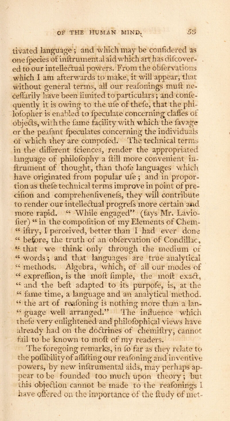 % tivated language’; and which may be confidered as one fpecies of inftrument al aid which art has difcover- . ed to our intellectual powers. From the obfervations which I am afterwards to make5 it will appear, that without general terms, all our reafonings mulf ne- ceffarily have been limited to particulars; and confe- quently it is owing to the ufe of thefe, that the phi- lofopher is enabled to fpeculate concerning clalfes of objects, with the fame facility with which the favage or the peafant fpeculates concerning the individuals of which they are compofed. The technical terms in the different fciences, render the appropriated language of philofophy a ftill more convenient in- ftrument of thought, than thofe languages which have originated from popular ufe ; and in propor- tion as thefe technical terms improve in point of pre- cilion and comprehenfivenefs, they will contribute to render our intellectual progrefs more certain and more rapid, While engaged’’ (fays Mr. Lavio- lier) in the compofition of my Elements of Chem- iftry, I perceived, better than I had ever done before, the truth of an obfervation of Condillac, that we think only through the medium of words; and that languages are true analytical methods. Algebra, which, of all our modes of expreffion, is the molt firnple, the molt exact, and the belt adapted to its purpofe, is, at the “ fame time, a language and an analytical method, the art of reafoning; is nothing: more than a Ian- guage well arranged,” The influence which thefe very enlightened and philofophical views have already had on the doblrines of chemiftry, cannot tail to be known to moft of my readers. The foregoing remarks, in fo far as they relate to the poffibilityof ailiffingour reafoning and inventive powers, by new inftrumental aids, may perhaps ap- pear to be founded too much upon theory; but this objection cannot be made to the reafonings 1 have offered on the importance of the ftiidy of met-