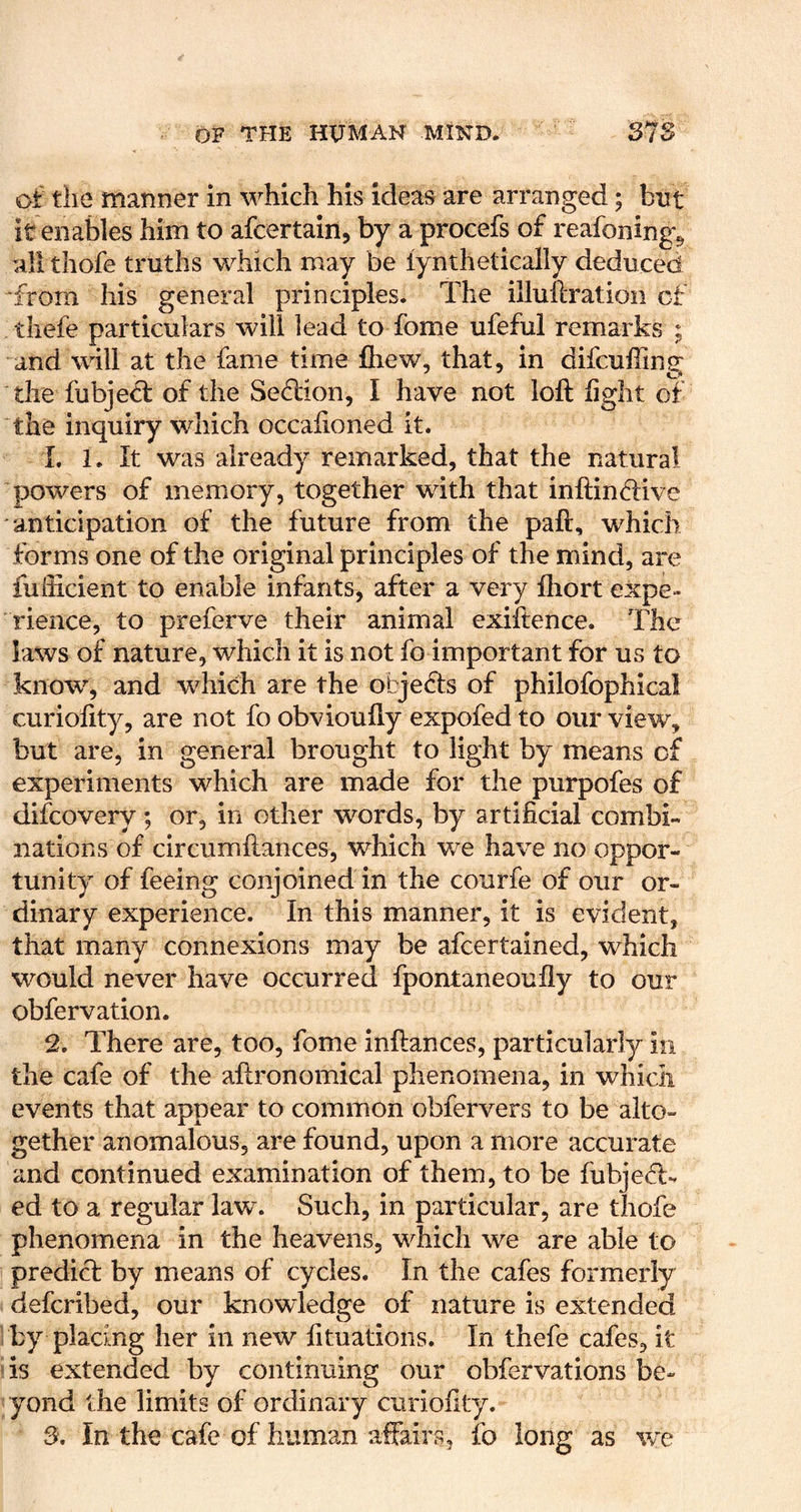 of the manner in which his ideas are arranged; but it enables him to afcertain, by a procefs of reafoning^ allthofe truths which may be lynthetically deduced •from his general principles. The illullration of thefe particulars will lead to Tome ufeful remarks ; and will at the fame time fliew, that, in difcuffing the fubjeft of the Seflion, I have not loft fight of the inquiry which occaftoned it. 1. 1. It was already reiriarked, that the natural powers of memory, together with that inftindive anticipation of the future from the paft, which forms one of the original principles of the mind, are fufticient to enable infants, after a very ftiort expe- rience, to preferve their animal exiftence. The laws of nature, which it is not fo important for us to knowq and which are the objefts of philofophical curiofity, are not fo obvioufly expofed to our view, but are, in general brought to light by means of experiments which are made for the purpofes of difcovery ; or, in other words, by artificial combi- nations of circumftances, which we have no oppor- tunity of feeing conjoined in the courfe of our or- dinary experience. In this manner, it is evident, that many connexions may be aftertained, which would never have occurred fpontaneoufly to our obfervation. 2. There are, too, fome inftances, particularly in the cafe of the aftronomical phenomena, in which events that appear to common obfervers to be alto- gether anomalous, are found, upon a more accurate and continued examination of them, to be fubje<T-. ed to a regular law. Such, in particular, are thofe phenomena in the heavens, which we are able to predict by means of cycles. In the cafes formerly deftribed, our knowledge of nature is extended : by placing her in new fituations. In thefe cafes, it »is extended by continuing our obfervations be- yond the limits of ordinary curiofity. S, In the cafe of human affairs, fo long as we