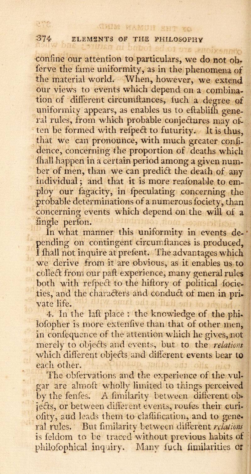 confine our attention to particulars, we do not obi- ferve the fame uniformity, as in the phenomena of the material world. When^ however, we extend our views to events which depend on a combina- tion of different circumlfances, fuch a degree of uniformity appears, as enables us to eflablifti gene- ral rules, from which probable conjedlures may of- ten be formed with refpect to futurity. It is thus, that we can pronounce, with much greater confi- dence, concerning the proportion of deaths which fliall happen in a certain period among a given num- ber of men, than we can predid; the death of any individual; and that it is more reafonable to em- ploy our fagacity, in fpeculating concerning the vprobable determinations of a numerous fociety, than concerning events which depend on the will of a Sngle perfon. In what manner this uniformity in events de- pending on contingent circumftaiices is produced, I fhall not inquire at prefent. The advantages which we derive from it are obvious, as it enables us to collefl from our paft experience, many general rules both with refpefl to the hiftory of political focie- ties, and the characters and conduct of men in pri. vate life. 4. In the laft place : the knowledge of the phi- lofopher is more extenfive than that of other men, in confequence of the attention which he gives, not merely to objects and events, but to the relations which different objects and different events bear to each other. The obfervations and the experience of the vul- gar are almoft wholly limited to things perceived by the fenfes. A fimiiarity between different ob^- jefts, or between different events, roufes their curi- ofity, aud lecids them to claflification, and to gene- ral rules. But fimilaritv between different relnUions is feldom to be traced without previous habits of phiiofophical inquiry. Many fuch fimilarities or