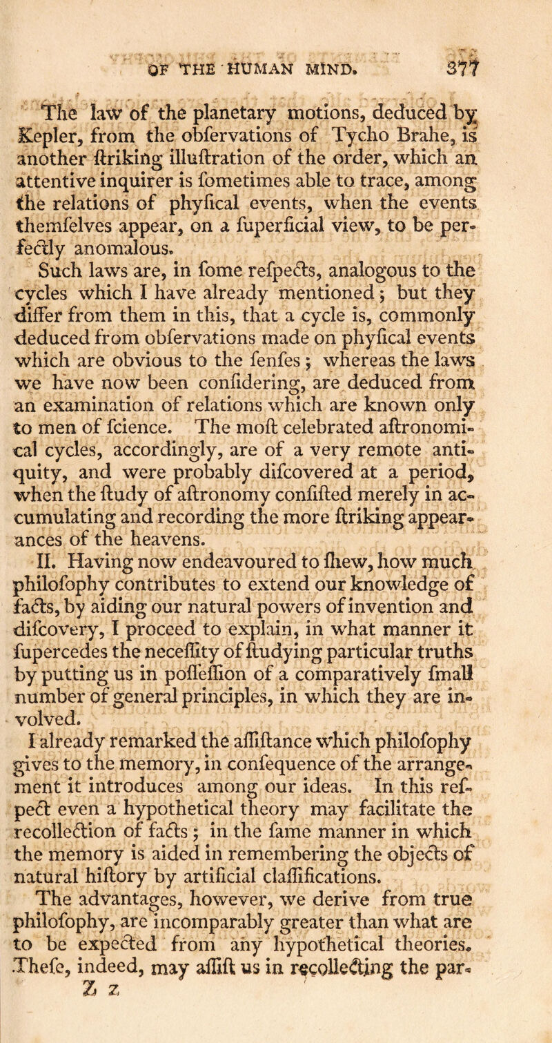 The law of the planetary motions, deduced by Kepler, from the obfervations of Tycho Brahe, is another ftriking illuftration of the order, which aa attentive inquirer is fometimes able to trace, among the relations of phylical events, when the events themfelves appear, on a fuperficial view, to be per- fed:ly anomalous. Such laws are, in fome refpe6ts, analogous to the cycles which I have already mentioned; but they differ from them in this, that a cycle is, commonly deduced from obfervations made on phyfical events which are obvious to the fenfes ; whereas the laws we have now been confidering, are deduced from an examination of relations which are known only to men of fcience. The moft celebrated aftronomi- cal cycles, accordingly, are of a very remote anti« quity, and were probably difcovered at a period, when the ftudy of aftronomy confifted merely in ac- cumulating and recording the more ftriking appear- ances of the heavens. II. Having now endeavoured to fliew, how much philofophy contributes to extend our knowledge of facts, by aiding our natural powers of invention and difcovery, I proceed to explain, in what manner it fupercedes the neceffity of ftudying particular truths by putting us in pofl'ellion of a comparatively fmall number of generd principles, in which they are in- volved. I already remarked the affiftance which philofophy gives to the memory, in confequence of the arrange- ment it introduces among our ideas. In this ref. pe6t even a hypothetical theory may facilitate the recollection of faCts; in the fame manner in which the memory is aided in remembering the objects of natural hiftory by artificial claffifications. The advantages, however, we derive from true philofophy, are incomparably greater than what are to be expected from any hypothetical theories* Thefe, indeed, may affift us in r^coUeCting the par- Z z