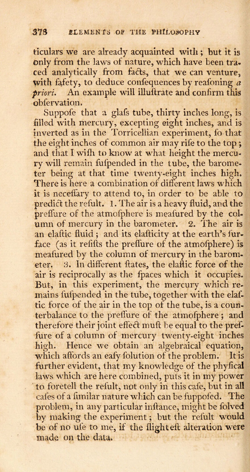 ticulars we are already acquainted with ; hut it Is only from the laws of nature, which have been tra- ced analytically from facts, that we can venture, with f^fety, to deduce confequences by reafoning a priori. An example will illuftrate and confirm this obfervation, Suppofe that a glafs tube, thirty inches long, is filled with mercury, excepting eight inches, and is inverted as in the Torricellian experiment, fo that the eight inches of common air may rife to the top \ and that I wifh to know at what height the mercu- ry will remain fufpended in the tube, the barome- ter being at that time twenty-eight inches high. There is here a combination of different laws which it is neceffary to attend to, in order to be able to predict the refult. 1. The air is a heavy fluid, and the preffure of the atmofphere is meafured by the col- umn of mercury in the barometer. 2. The air is an elaflic fluid ; and its elaflicity at the earth’s fur- face (as it refifts the preffure of the atmofphere) is meafured by the column of m.ercury in the barom- eter, 8. In different ftates, the elaflic force of the air is reciprocally as the fpaces which it occupies. But, in this experiment, the mercury which re- mains fufpended in the tube, together with the elaf- tic force of the air in the top of the tube, is a coun- terbalance to the preffure of the atmofphere ; and therefore their joint efiecl muft be equal to the pref- fure of a column of mercury twenty-eight inches high. Hence we obtain an algebraical equation, which affords an eafy folution of the problem. It is further evident, that my knowledge of the phyfical laws which are here combined, puts it in my power to foretell the refult, not only in this cafe, but in all cafes of a fimilar nature which can be fuppofed. The problem, in any particular inftance, might be folved by making the experiment; but the refult would be of no ufe to me, if the flight eft alteration were made on the data.