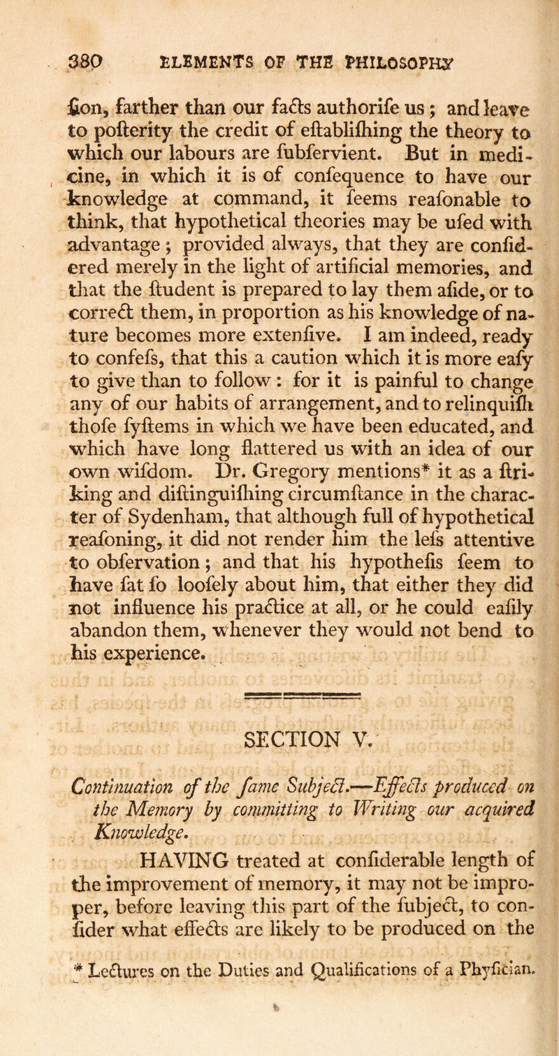 fion, farther than our fa6ts authorife us; and lea^e to pofterity the credit of eftablilhing the theory to which our labours are fubfervient. But in medi- cine, in which it is of confequence to have our knowledge at command, it feems reafonable to think, that hypothetical theories may be ufed with advantage ; provided always, that they are conlid- ered merely in the light of artificial memories, and that the ftudent is prepared to lay them afide, or to correct them, in proportion as his knowledge of na- ture becomes more extenfive. I am indeed, ready to confefs, that this a caution which it is more eafy to give than to follow: for it is painful to change any of our habits of arrangement, and to relinquifli thofe fyftems in which we have been educated, and which have long flattered us with an idea of our own wifdom. Dr. Gregory mentions* it as a ftri- king and diftinguifliing circumftance in the charac- ter of Sydenham, that although full of hypothetical reafoning, it did not render him the lefs attentive to obfervation; and that his hypothefis feem to have fat fo loofely about him, that either they did not influence his praiSlice at all, or he could eafily abandon them, whenever they would not bend to his experience. SECTION V. Continuation of the fame Siibjed-—Effe^s produced on the Memory by committing to Writing our acquired Knowledge. HAVING treated at confiderable length of the improvement of memory, it may not be impro- per, before leaving this part of the fubject, to con- fider what efleds are likely to be produced on the * Le6lures on the Duties and Qualifications of a Phyfician.