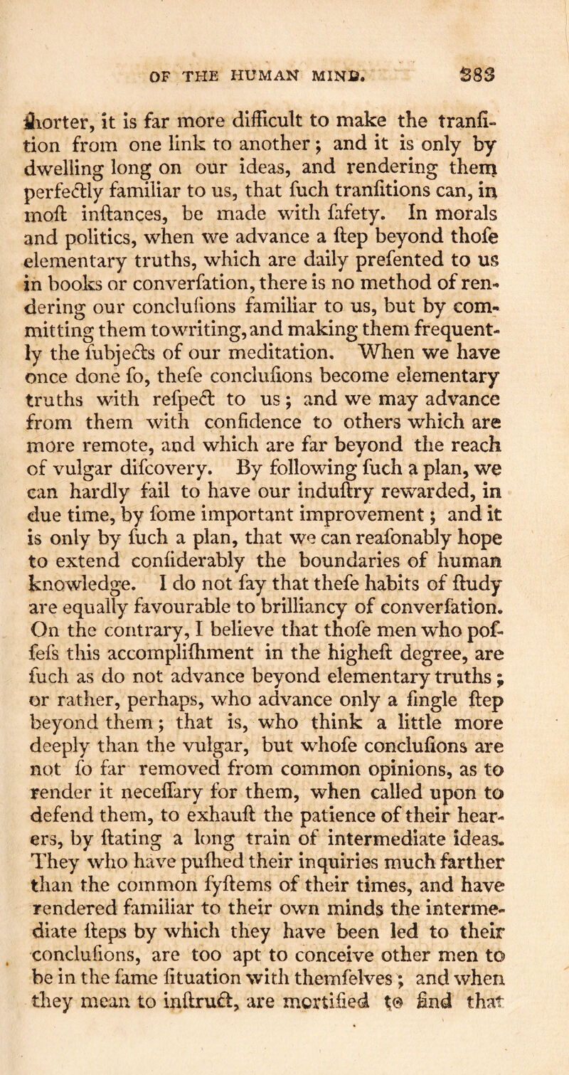 iliorter, it is far more difficult to make the tranfi- tion from one link to another and it is only by dwelling long on our ideas, and rendering thenj perfe^dy familiar to us, that fuch traniitions can, in moft inftances, be made with fafety. In morals and politics, when we advance a ftep beyond thofe elementary truths, which are daily prefented to us in books or converfation, there is no method of ren- dering our conclufions familiar to us, but by com- mitting them to writing, and making them frequent- ly the fubje& of our meditation. When we have once done fo, thefe conclufions become elementary truths with refped to us; and we may advance from them with confidence to others which are more remote, and which are far beyond the reach of vulgar difcovery. By following fuch a plan, we can hardly fail to have our induftry rewarded, in due time, by fome important improvement; and it is only by fuch a plan, that we can reafonably hope to extend confiderably the boundaries of human knowledge. I do not fay that thefe habits of ftudy are equally favourable to brilliancy of converfation. On the contrary, I believe that thofe men who pof- fefs this accomplifiiment in the higheft degree, are fuch as do not advance beyond elementary truths ; or rather, perhaps, who advance only a fingle ftep beyond them; that is, who think a little more deeply than the vulgar, but whofe conclufions are not fo far removed from common opinions, as to render it neceffary for them, when called upon to defend them, to exhauft the patience of their hear- ers, by ftating a long train of intermediate ideas. They who have puftied their inquiries much farther than the common fyftems of their times, and have rendered familiar to their own minds the interme- diate fteps by which they have been led to their conclufions, are too apt to conceive other men to be in the fame fituation with themfelves ; and when they mean to inftrud, are mortified f© find that