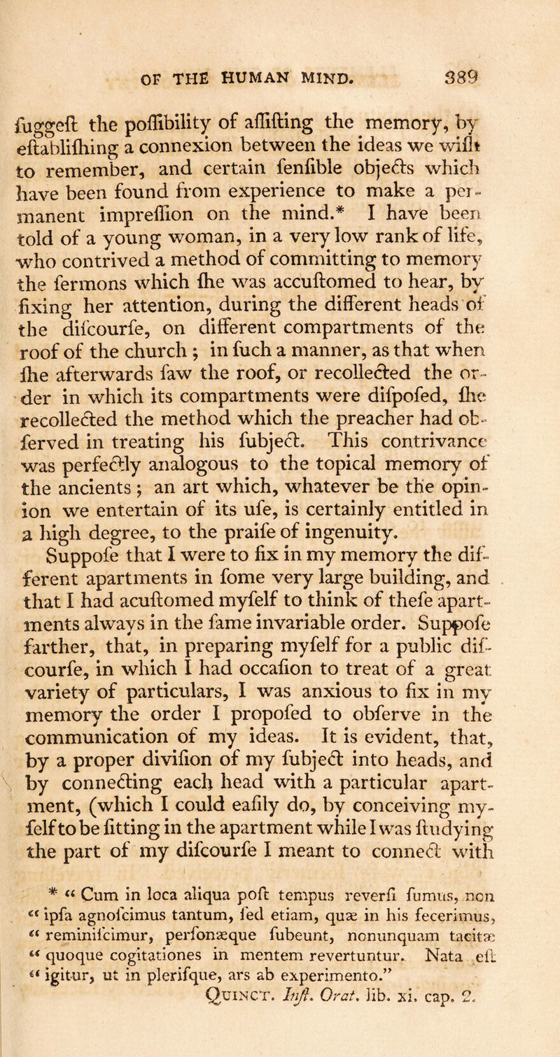 fuggeft the pofllbility of affifting the memory, by eftablifliing a connexion between the ideas we v/iflt to remember, and certain fenfible objeds which have been found from experience to make a per» manent impreffion on the mind.* I have been told of a young woman, in a very low rank of life, who contrived a method of committing to memory the fermons which fhe was accuftomed to hear, by fixing her attention, during the different heads of the difcourfe, on different compartments of the roof of the church ; in fuch a manner, as that when file afterwards faw the roof, or recolleded the or- der in which its compartments were difpofed, fhe recolleded the method which the preacher had ob- ferved in treating his fubjed. This contrivance was perfedly analogous to the topical memory of the ancients; an art which, whatever be the opin- ion we entertain of its ufe, is certainly entitled in a high degree, to the praife of ingenuity. Suppofe that I were to fix in my memory the dif- ferent apartments in fome very large building, and . that I had acuftomed myfelf to think of thefe apart- ments always in the fame invariable order. Suppofe farther, that, in preparing myfelf for a public dif- courfe, in which I had occafion to treat of a great variety of particulars, I was anxious to fix in my memory the order I propofed to obferve in the communication of my ideas. It is evident, that, by a proper divifion of my fubjed into heads, and \ by conneding each head with a particular apart- ment, (which I could eafily do, by conceiving my- felf to be fitting in the apartment while I was ftudying the part of my difcourfe I meant to conned with * ‘‘ Cum in loca aliqua poft tempus reverfi fumus, non Ipfa agnofcimus tantum, fed etiam, quae in his fecerimus, reminifclmur, perfonaeque fubeunt, nonunquam tacitae “ quoque cogitationes in mentem revertuntur. Nata eft igitur, ut in plerifque, ars ab experimento.” Quinct. Injl. Orat. ]ib. xi. cap. 2.