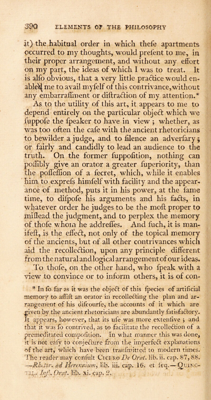 it) the habitual order in which thefe apartments occurred to my thoughts, would prefent to me, in their proper arrangement, and without any effort on my part, the ideas of which I was to treat. It is alfo obvious, that a very little practice would en* able^ me to avail myfelf of this contrivance, without any embarraffment or diftra<tiion of my attention.* As to the utility of this art, it appears to me to depend entirely on the particular objefl which we fuppofe the fpeaker to have in view ; whether, as was too often the cafe with the ancient rhetoricians to bewilder a judge, and to lilence an adverfary 5 or fairly and candidly to lead an audience to the truth. On the former fuppofition, nothing can poilibly give an orator a greater fuperiority, than the poffeffion of a fecret, which, while it enables him to exprefs himfelf with facility and the appear^ ance of method, puts it in his powder, at the fame time, to difpofe his arguments and his fafts, in whatever order he judges to be the moft proper to miilead the judgment, and to perplex the memory of thofe whom he addreffes. And fuch, it is man- ifeff, is the effecl, not only of the topical memory of the ancients, but of all other contrivances which aid the recolleftion, upon any principle different from the natural and logical arrangement of our ideas. do thofe, on the other hand, who fpeak with a view to convince or to inform others, it is of con- * In fb far as it was the objefl of this Ipecies of artificial memory to aflifi: an orator in recollecting the plan and ar- rangement of his difcoiirfe, the accounts of it which are ^iven by the ancient rhetoricians are abundantly fatisfaClory. It appears, however, that its ufe was more extenlive j and that it was fo contrived, as to facilitate the recolleCbon of a premeditated compofition. in what manner this was done, it IS not eafy to conjeclure from the imperfeCl explanations of the art, which have been tranfmitted to modern times. The reader may confult Cicp.ro De Orat. lib. ii. cap. 87, 88. ~~Rh tior. ad lierc7inlum^ lib. iii. cap. 16. et leq.-—OuiK-C^ T'l-;., Orat. lib. xi. cap. ih