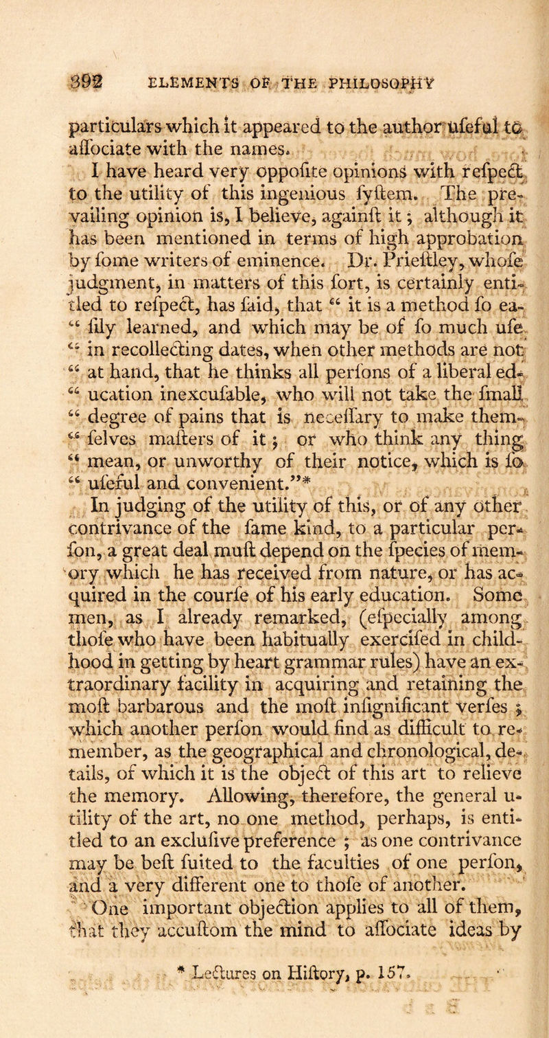 particulars which it appeared to the author ufefai affociate with the names. I have heard very oppofite opinions with refpedt to the utility of this ingenious fyftem. The pre- vailing opinion is^ 1 belieVCj againft it; although it has been mentioned in terms of high approbation by fome writers of eminence. Dr. Prielfley, whofe judgmentj in matters of this fort, is certainly enti- tled to refpect, has faid^ that it is a method fo ea- lily learned, and which may be of fo much ufe in recolleffing dates, when other methods are not at hand, that he thinks all perfons of a liberal ed« “ ucation inexcufable, who will not take the lixial], degree of pains that is neceffary to make them-. felves mailers of it j or who think any thing ‘‘ mean, or unworthy of their notice^ which is fa ufeful and convenient.’** In judging of the utility of this, or of any other contrivance of the fame kind, to a particular per-^ foil, a great deal muft depend on the fpecies of mem- ^ory which he has received from nature, or has ac= quired in the courfe of his early education. Some men, as I already remarked, (elpecially among thofe who have been habitually exercifed in child- hood in getting by heart grammar rules) have an ex-., traordinary facility in acquiring and retaining the moft barbarous and the moll inlignificant verfes ; which another perfon would find as difficult to re- member, as the geographical and chronological, de- tails, of which it is the objefl of this art to relieve the memory. Allowing, therefore, the general u- tility of the art, no one method, perhaps, is enti- tled to an exclufive preference ; as one contrivance may be bell fuited to the faculties of one perfon, and a very different one to thofe of another. One important objection applies to all of them, fhat they accullom the mind to affociate ideas by * Leffiires on Hillory, p. 157.