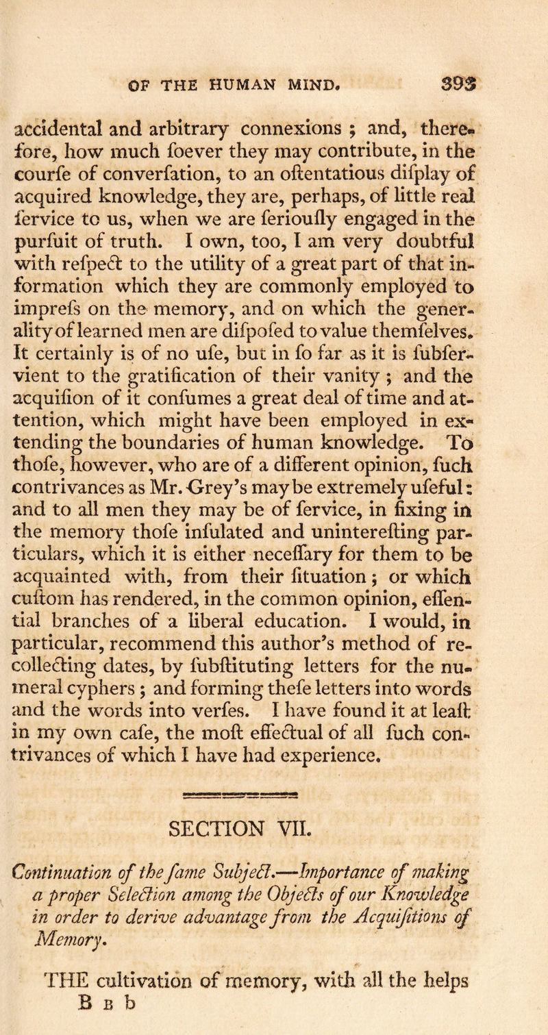 accidental and arbitrary connexions ; and, there- fore, how much foever they may contribute, in the courfe of converfation, to an oftentatious difplay of acquired knowledge, they are, perhaps, of little real fervice to us, when we are ferioufly engaged in the purfuit of truth. I own, too, I am very doubtful with refped to the utility of a great part of that in- formation which they are commonly employed to imprefs on the memory, and on which the gener- ality of learned men are difpofed to value themfelves. It certainly is of no ufe, but in fo far as it is fubfer- vient to the gratification of their vanity ; and the acquifion of it confumes a great deal of time and at- tention, which might have been employed in ex- tending the boundaries of human knowledge. To thofe, however, who are of a different opinion, fuch contrivances as Mr.Orey’s maybe extremely ufeful: and to all men they may be of fervice, in fixing in the memory thofe infulated and uninterefting par- ticulars, which it is either neceffary for them to be acquainted with, from their fituation; or which cuftom has rendered, in the common opinion, effen- tial branches of a liberal education. I would, in particular, recommend this author’s method of re- collecting dates, by fubftituting letters for the nu- meral cyphers; and forming thefe letters into words and the words into verfes. I have found it at leaft in my own cafe, the moft effectual of all fuch con- trivances of which I have had experience. SECTION VIL Continuation of the fame Suhjed:*—Importance of making a proper Seledion among the Objects of our Knowledge in order to derive advantage from the Acquifitions of Memory. THE cultivation of memory, with all the helps B B b