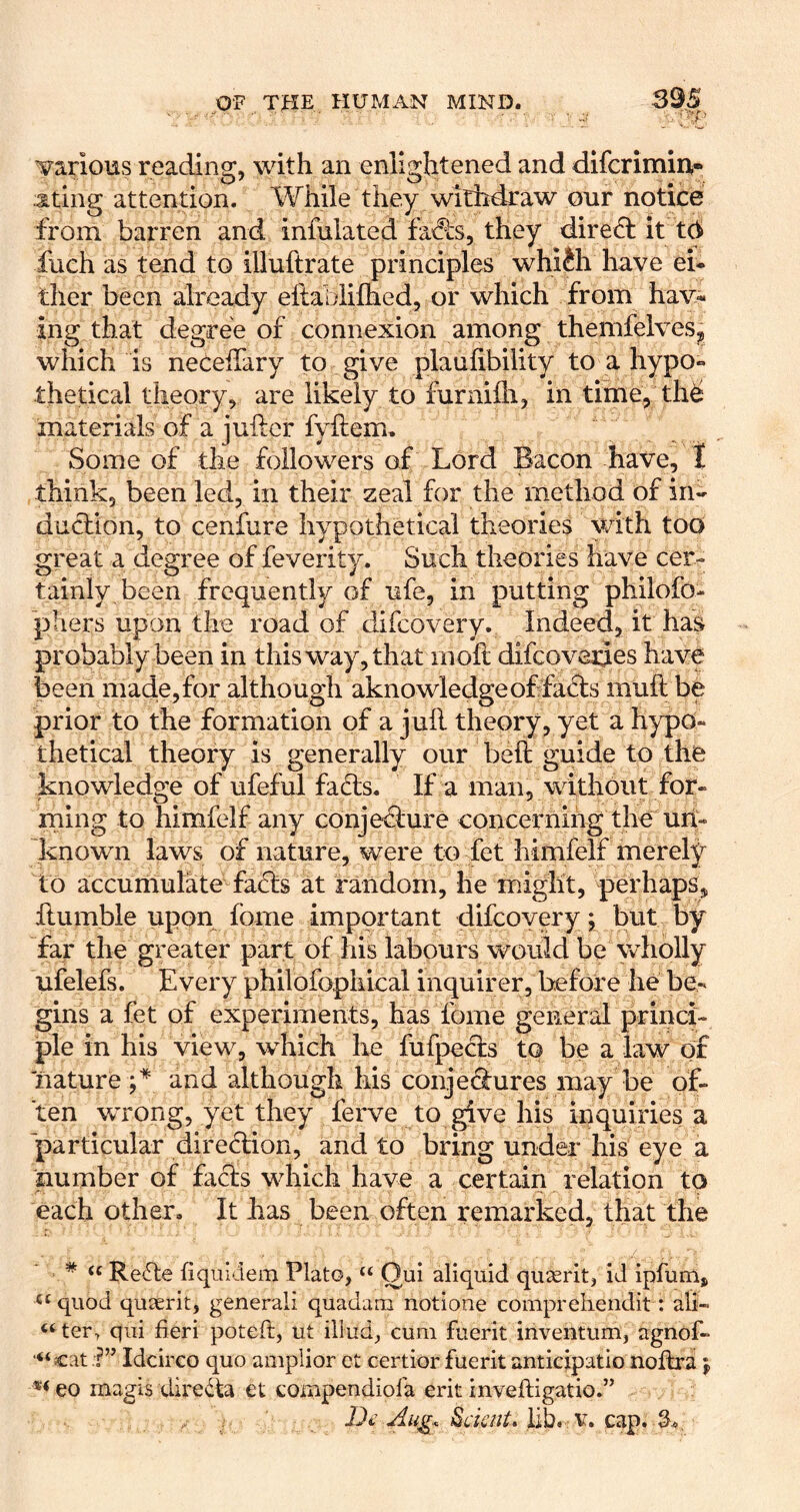 Tirarious reading, with an enlightened and difcrimiu- ating attention. While they withdraw onr notice from barren and infulated fa<?ls, they diredb it t(^ fuch as tend to illuftrate principles whiJh have ei- ther been already eftablilhed, or which from hav- ing that degree of connexion among themfelves^ which is neceffary to give plauhbility to a hypo- thetical theory, are likely to furnifli, in time, th^ materials of a juflcr fyilem. Some of the followers of Lord Bacon have, t think, been led, in their zeal for the method of in- duction, to cenfure hypothetical theories with too great a degree of feverity. Such theories have cer- tainly been frequently of ufe, in putting philofo- phers upon the road of difcovery. Indeed, it has probably been in this way, that inoh difcoverjes have been macie, for although aknowledge of facts muft be prior to the formation of a jull theory, yet a h^q)0- thetical theory is generally our belt guide to the knowledge of ufeful fadls. If a man, without for- rning to himfelf any conjecture concernihg the un- known laws of nature, were to fet himfelf merely to accumulate faCts at random, he m/ight, perhaps, ftumble upon fome important difcoYery; but by far the greater part of his labours would be wholly ufelefs. Every philofophical inquirer, before he be- gins a fet of experiments, has fome general princi- ple in his view, which he fufpects to be a law of nature and although his conjedures may be of- ten wrong, yet they ferve to give his inquiries a particular direction, and to bring under his eye a number of facts which have a certain relation to each other. It has been often remarked, that the ' * Re6te fiquidem Plato, “ Oui aliquid quserit, id ipfum, «‘quod quserit, general! quadam notione compreliendit: ali- ^‘ter, qiii fieri poteft, ut illud, cum fuerit inventum, agnof- “cat.?” Idcirco quo amplior ct certior fuerit anticipatio noltra j, ®<eo magis diredta et tompendiofa erit inveftigatio.” iSaV///. lib. V. cap. S.,