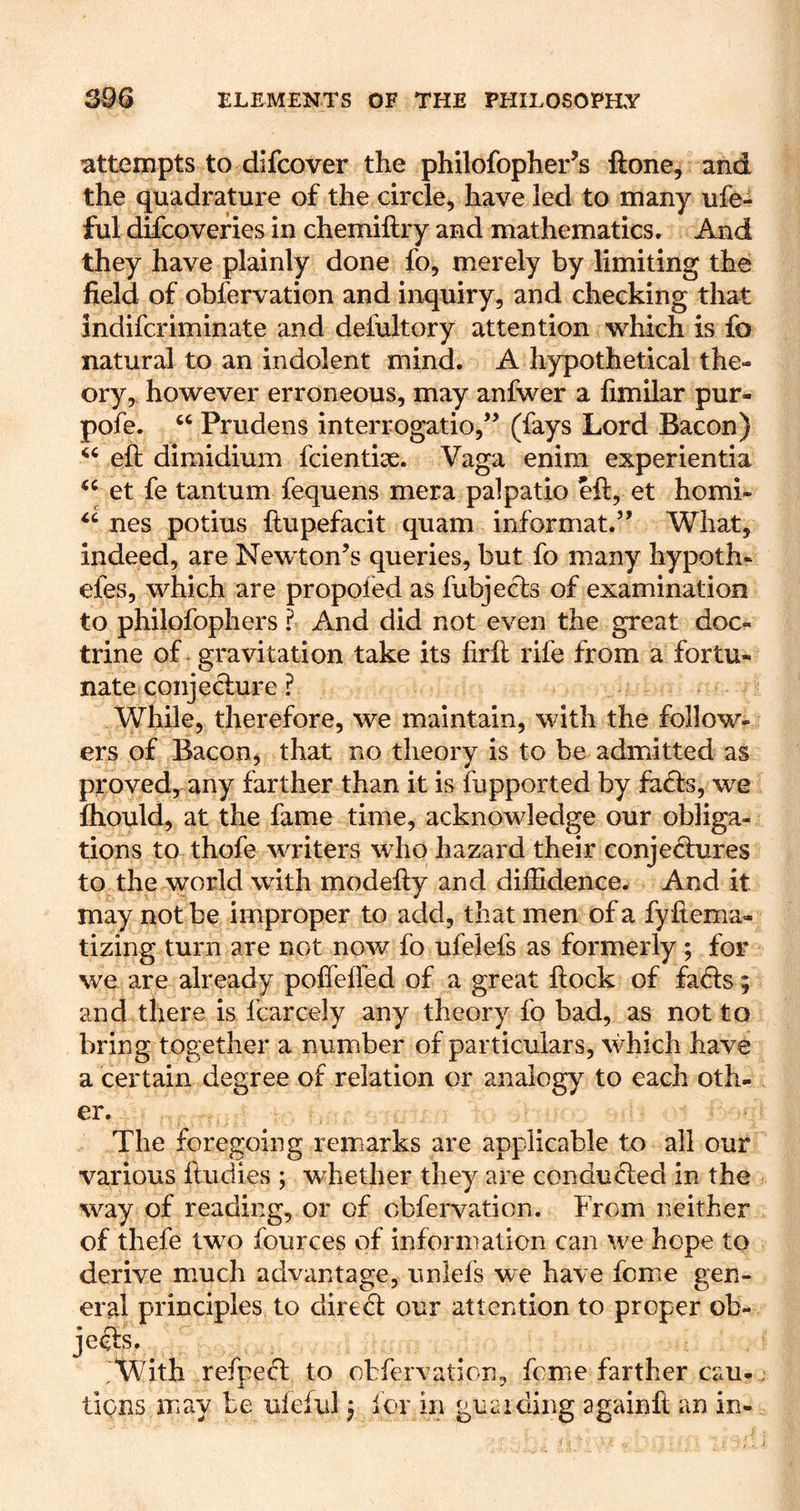 attempts to dlfcover the philofopher’s ftone, and the quadrature of the circle, have led to many ufe- ful difcoveries in chemiftry and mathematics. And they have plainly done fo, merely by limiting the field of obfervation and inquiry, and checking that indifcriminate and deiultory attention which is fo natural to an indolent mind. A hypothetical the- ory, however erroneous, may anfwer a fimilar pur- pofe. ‘‘ Prudens interrogatio,'^ (fays Lord Bacon) eft dimidium fcientiae. Vaga enim experientia et fe tantum fequens mera palpatio eft, et homi- nes potius ftupefacit quam informat.” What, indeed, are Newton’s queries, but fo many hypoth- efes, which are propofed as fubjects of examination to philofophers I And did not even the great doc- trine of - gravitation take its firft rife from a fortu- nate conje dure ? While, therefore, we maintain, with the follow- ers of Bacon, that no theory is to be admitted as proved, any farther than it is fupported by fads, we fliould, at the fame time, acknowledge our obliga- tions to thofe writers who hazard their conjedures to the world with modefty and diffidence. And it may not be improper to add, that men of a fyftema- tizing turn are not now fo ufelefs as formerly; for we are already poffelfed of a great ftock of fads ; and there is fcarcely any theory fo bad, as not to bring together a number of particulars, which have a certain degree of relation or analogy to each oth- er. The foregoing remarks are applicable to all our various ftudies ; whether they are conduded in the way of reading, or of obfervation. From neither of thefe two fources of information can we hope to derive mmch advantage, unlefs we have fomie gen- eral principles to dired our attention to proper ob- jeds. With refped to obfervation, feme farther cau- tions may be ufeful; for in guaiding againft an in-
