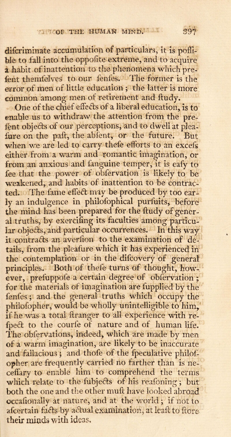 ' ^^OF 'THE HETMAFT MIND.' ' - S9i difcriminate accumulation of particulars, it is poffi- ble to fall into the oppofite extreme, and to acquire i habit of inattention to the phenomena which pre- fent themfelves to our fenfes. The former is the error of men of little education ; the latter is more common among men of retirement and ftudy. One of the chief eiFeds of a liberal education, is to enable us to withdraw the attention from the pre- fent objeds of our perceptions, and to dwell at plea- fure on the paft, the abfent, or the future. But when we are led to carry thefe efforts to an excefs either from a warm and romantic imagination, or from an anxious and fanguine temper, it is eafy to fee that the power of obfervation is likely to be weakened, and habits of inattention to be contrac- ted. The fame effed may be produced by too ear- ly an indulgence in philofophical purfuits, before the mind has been prepared for the ftudy of gener- al truths, by exercifing its faculties among particu- lar objefe, and particular occurrences. In this way it contrads an averfion to the examination of de- tails, from the pleafure which it has experienced in the contemplation or in the difcovery of general principles. Both of thefe turns of thought, how- ever, prefuppofe a certain degree of obfervation; for the materials of imagination are fupplied by the fenfes ; and the general truths which occupy the philofopher, would be wholly unintelligible to him, if he was a total ilranger to all experience with re- fped to the courfe of nature and of human life. The obfervations, indeed, which are made by men of a warm imagination, are likely to be inaccurate and fallacious ; and thofe of the fpeculative philof- oplier are frequently carried no farther than is ne- celfary to enable him to comprehend the terms which relate to the fubjecTs of his reafoning; but both the one and the other mull have looked abroad occahonally at nature, and at the v/orld ; if not to afcertain fa61:s by a^lual examination, at leafc to {lore their minds with ideas.