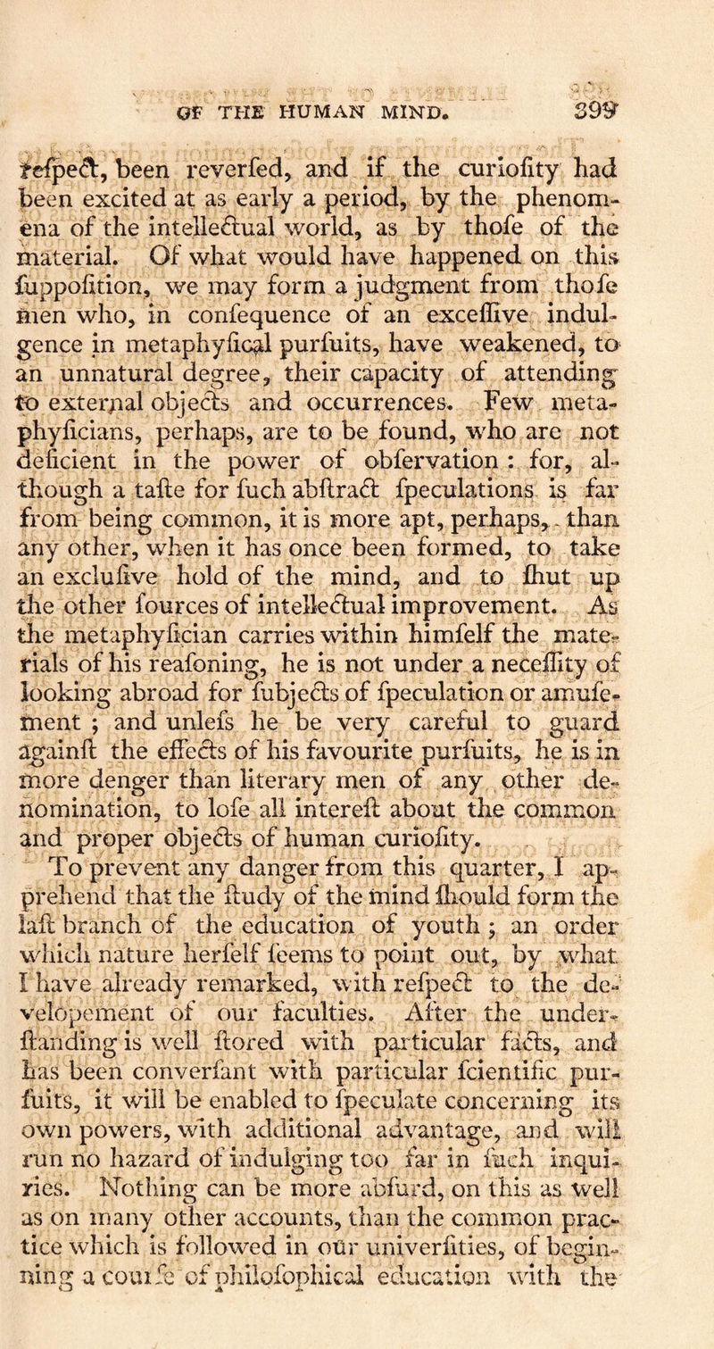 tefpeft, been r ever fed, and if the cnriofity had been excited at as early a period, by the phenom- ena of the intellectual world, as by thofe of the material. Of what would have happened on this^ fuppolition, we may form a judgment from thofe men who, in confequence of an exceffiye indul- gence in metaphyiic^l purfuits, have weakened, to an unnatural degree, their capacity of attending to external objects and occurrences. Few meta- phyficians, perhaps, are to be found, who are not deficient in the power of obfervation : for, al- though a take for fuch abftraCt fpeculations is far from being common, it is more apt, perhaps, - than any other, when it has once been formed, to take an exclufive hold of the mind, and to fhut up the other fources of intellectual improvement. As the metaphyfician carries within himfelf the mate^- rials of his reafoning, he is not under a neceility of looking abroad for fubjeCts of fpeculation or amufe^ tnent ; and unlefs he be very careful to guard againfl: the effects of his favourite purfuits, he is in more denger than literary men of any other de-^ nomination, to lofe all intereft about the common and proper objeCts of human curiofity. To prevent any danger from this quarter, I ap-. prehend that the ftudy of the mind ihould form the iaft branch of the education of youth j an order which nature herfelf feems to point out, by what I have already remarked, with refpeCl to the de- velopement of our faculties. After the undei% ftandingis well ftored with particular faCls, and has been converfant with particular fcientific pur- fuits, it will be enabled to fpeculate concerning its own powers, with additional advantage, and will run no hazard of indulging too far in fuch inqui- ries. Nothing can be more abfard, on this as well as on many other accounts, than the common prac- tice which is followed in oUr univerlities, of begin- ning a coin 5e of phiiofophical education with the