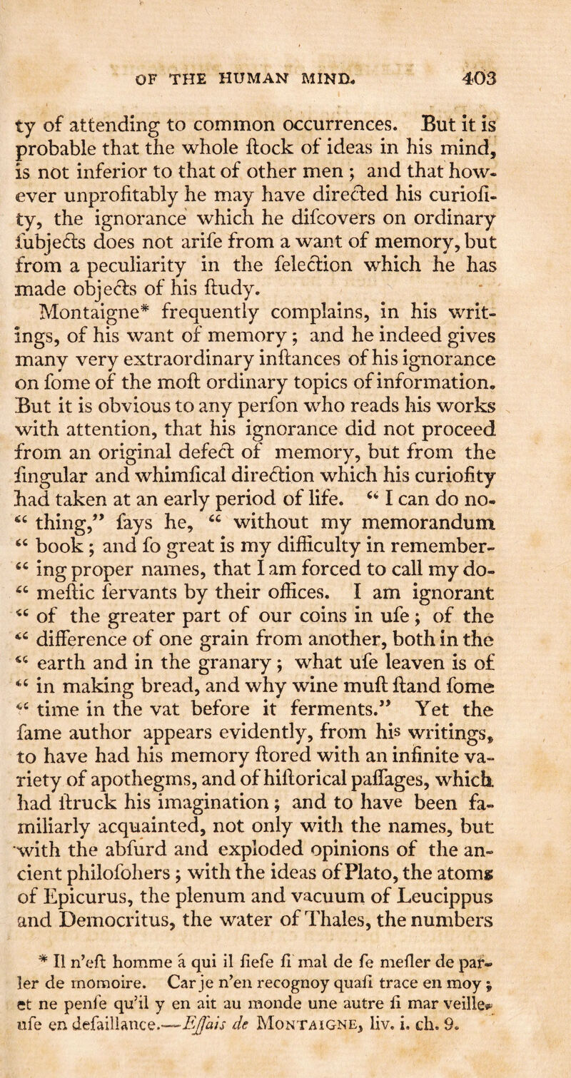 ty of attending to common occurrences. But It is probable that the whole ftock of ideas in his mind, is not inferior to that of other men ; and that how- ever unprofitably he may have directed his curioh- ty, the ignorance which he difcovers on ordinary fubje6ts does not arife from a want of memory, but from a peculiarity in the felection which he has made objeds of his ftudy. Montaigne* frequently complains, in his writ- ings, of his want of memory; and he indeed gives many very extraordinary inftances of his ignorance on fome of the moft ordinary topics of information. But it is obvious to any perfon who reads his works with attention, that his ignorance did not proceed from an original defefl of memory, but from the iingular and whimlical direction which his curiofity had taken at an early period of life. I can do no- thing,” fays he, without my memorandum book; and fo great is my difficulty in remember- ing proper names, that I am forced to call my do- meflic fervants by their offices. I am ignorant of the greater part of our coins in ufe; of the difference of one grain from another, both in the earth and in the granary; what ufe leaven is of in making bread, and why wine muff ftand fome time in the vat before it ferments.” Yet the fame author appears evidently, from his writings, to have had his memory ftored with an infinite va- riety of apothegms, and of hiftorical paffages, which, had ffruck his imagination ; and to have been fa- miliarly acquainted, not only with the names, but with the abfurd and exploded opinions of the an- cient philofohers ; with the ideas of Plato, the atoms of Epicurus, the plenum and vacuum of Leucippus and Democritus, the water of Thales, the numbers * II n’eft homme a qui il fiefe li mal de fe mefler de pat- ier de momoire. Car je n^en recognoy quad trace en moy j et ne penfe qu’il y en ait au monde une autre fi mar veille*^ ufe en defaillance.—de Montaigne, liv. i. ch. 9.