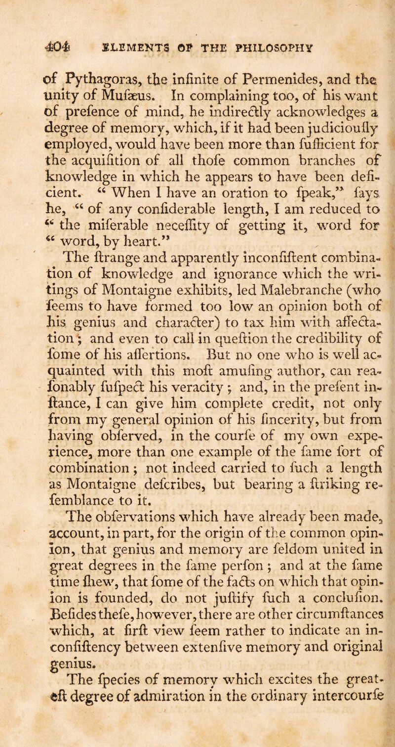 of Pythagoras, the infinite of Permenides, and the. unity of Mufseus. In complaining too, of his want of prefence of mind, he indireclly acknowledges a degree of memory, which, if it had been judicionfiy employed, would have been more than fufiicient for the acquiiition of all thofe common branches of knowledge in which he appears to have been defi« cient. When I have an oration to fpeak,’^ fays he, of any confiderable length, I am reduced to the miferable neceffity of getting it, word for word, by heart.” The ftrange and apparently inconfiftent combina- tion of knowledge and ignorance which the wri- tings of Montaigne exhibits, led Malebranche (who feems to have formed too low an opinion both of his genius and charad:er) to tax him with affecta- tion ; and even to call in queftion the credibility of fome of his aflertions. But no one who is well ac- quainted with this moft amufing author, can rea- fonably fufpect his veracity ; and, in the prefent in- ftance, I can give him complete credit, not only from my general opinion of his fmcerity, but from having obferved, in the courfe of my own expe- rience, more than one example of the fame fort of combination ; not indeed carried to fuch a length as Montaigne defcribes, but bearing a ftiiking re- femblance to it. The obfervations which have already been made, account, in part, for the origin of the common opin- ion, that genius and memory are feldom united in great degrees in the fame perfon ; and at the fame time fiiew, that fome of the facls on which that opin- ion is founded, do not juftify fuch a conclufion. Befidesthefe,however, there are other circumflances which, at firfi: view feem rather to indicate an in- confiftency between extenfive memory and original genius. The fpecies of memory which excites the great- eft degree of admiration in the ordinary intercourfe