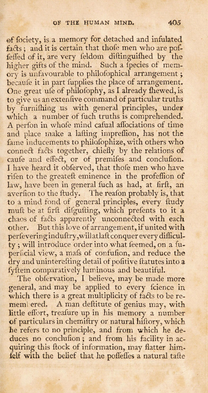 of fociety, is a memory for detached and infulated fa^ls ; and it is certain that thofe men who are pof- feifed of it, are very feldom diftinguifhed by the higher gifts of the mind. Such a fpecies of mem- ory is unfavourable to philofophical arrangement; becaufe it in part fupplies the place of arrangement. One great ufe of philofophy, as I already fhewed, is to give us an extenfive command of particular truths by furniflring us with general principles, under which a number of fuch truths is comprehended. A perfon in whofe mind cafual affociations of time and place make a lafting irnprellion, has not the fame inducements to philofophize, with others who connecf facts together, chiefly by the relations of caufe and eflecfl, or of premifes and concluflon. I have heard it obferved, that thofe men who have rifen to the greateft eminence in the profeflion of law, have been in general fuch as had, at firft, an averflon to the fludy. The reafon probably is, that to a mind fond of general principles, every fludy mufl be at firfl difgufling, which prefents to it a chaos of fafls apparently unconne(fled with each other. But this love of arrangement, if united with perfevering induflry,wTli atiafl conquer every difficul- ty ; will introduce order into what feemed, on a fu- perficial view, a mafs of confufion, and reduce the dry and uninterefting detail of pofitive flatutes into a fyftem comparatively luminous and beautiful. The obfervation, I believe, may be made more general, and may be applied to every fcience in. which there is a great multiplicity of facfls to be re- meml ered. A man deftitute of genius may, with little effort, treafure up in his memory a number of particulars in chemiflry or natural hiftory, which he refers to no principle, and from which he de- duces no concluflon ; and from his facility in ac- quiring this flock of information, may flatter him- felf with the belief that he poflefles a natural tafle