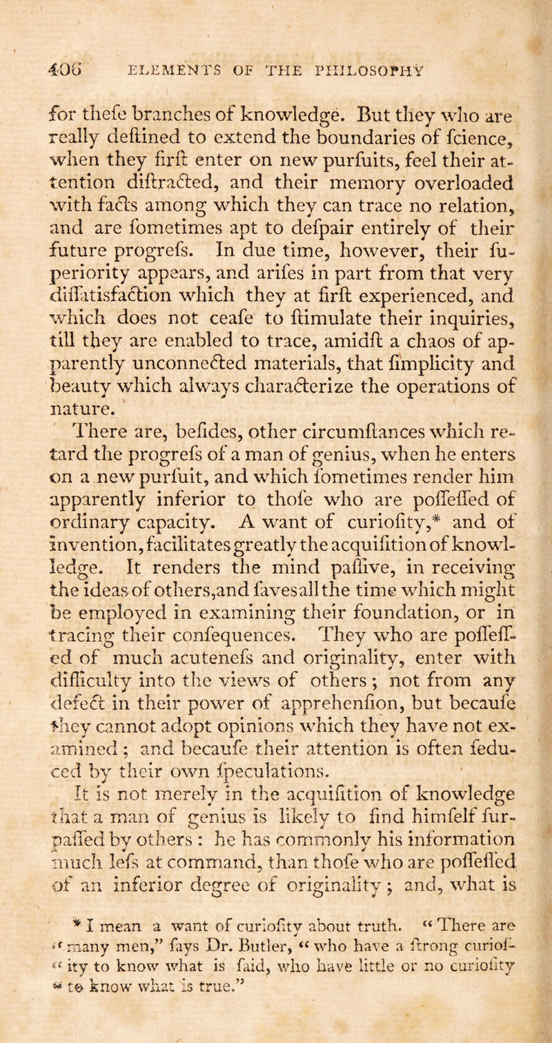for tliefe branches of knowledge. But they wlio are really deftined to extend the boundaries of fcience, when they firft enter on new purfuits, feel their at- tention diftra6;ed, and their memory overloaded with fads among which they can trace no relation, and are fometimes apt to defpair entirely of their future progrefs. In due time, however, their fu- periority appears, and arifes in part from that very dillatisfadion which they at firft experienced, and which does not ceafe to ftimulate their inquiries, till they are enabled to trace, amidft a chaos of ap- parently unconneded materials, that limplicity and beauty which always charaderize the operations of nature. There are, befides, other circumftances which re- tard the progrefs of a man of genius, when he enters on a new purfuit, and which fometimes render him apparently inferior to thofe who are poftefled of ordinary capacity. A want of curiofity,* and of invention, facilitates greatly the acquifition of knowl- ledge. It renders the mind paflive, in receiving the ideas of others,and favesallthe time which might be employed in examining their foundation, or in tracing their confequences. They who are poffelT- ed of much acutenefs and orimnalitv, enter with difficulty into the views of others ; not from any defed in their power of apprehenfion, but becaufe they cannot adopt opinions which they have not ex- amined ; and becaufe their attention is often fedu- ced by their own fpeculations. It is not merely in the acquifition of knowledge that a man of irenius is likely to find himfelf fur- O J paft'ed by others : he has commonly his information much lefs at command, than thofe who are poflefled, of an inferior degree of originality; and, what is * I mean a want of curiofitv about truth. “ There are many men,” fays Dr. Butler, who have a frrong curiol- ity to know what is faid, who havfe little or no curioiity « know what is true.”