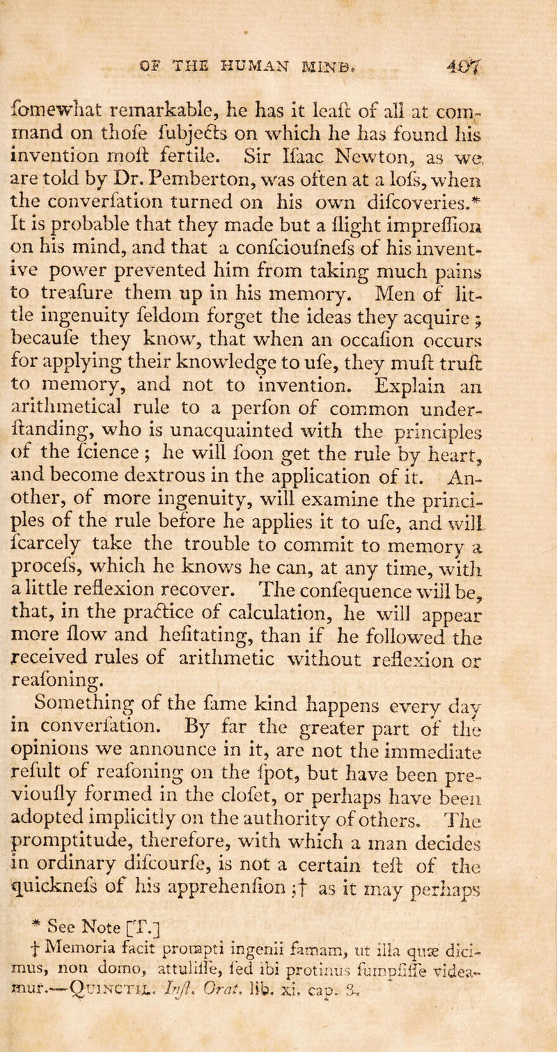 famewliat remarkable, he has it leaft of all at com- mand on thofe fubjeds on which lie has found his invention moil fertile. Sir Ifaac Newton, as we, are told by Dr. Pemberton, was often at a lofs, when the converfation turned on his own difcoveries.^ It is probable that they made but a flight impreflion on his mind, and that a confcioufnefs of his invent- ive power prevented him from taking much pains to treafure them up in his memory. Men of lit- tle ingenuity feldom forget the ideas they acquire ; becaufe they know, that when an occafion occurs for applying their knowledge to ufe, they muft trufl: to memory, and not to invention. Explain an arithmetical rule to a perfon of common under- flanding,^ who is unacquainted with the principles of the fcience ; he will foon get the rule by heart, and become dextrous in the application of it. An- other, of more ingenuity, will examine the princi- ples of the rule before he applies it to ufe, and will, fcarcely take the trouble to commit to memory a procefs, which he knows he can, at any time, with a little reflexion recover. The confequence will be, that, in the practice of calculation, he will appear more flow and hefitating, than if he follow^ed the received rules of arithmetic without reflexion or reafoning. Something of the fame kind happens every day in converfation. By far the greater part of the opinions we announce in it, are not the immediate refiilt of reafoning on the fpot, but have been pre- vioufly formed in the clofet, or perhaps have been adopted implicitly on the authority of others. The promptitude, therefore, with which a man decides in ordinary difcourfe, is not a certain tell of the quicknefs of his apprehenflon jf as it may perhaps ^ See Note [T.] f Memoria facit prorapti ingenii famam, iit ilia qiise did- mus, non domo, attulilfe, led ibi protiiius furnpffTe videa- mur.—OmNCTiL. A/h Oral. lib. xl can. S-,