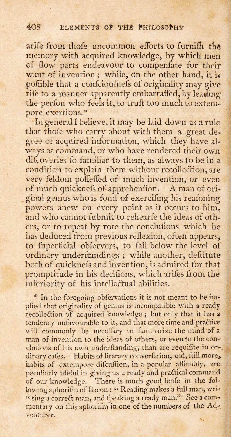 arife from thofe uncommon efforts to furnifh th^ memory with acquired knowledge^ by which men of flow parts endeavour to compenfate for theif want of invention ; while, on the other hand, it is poflible that a confcioufnefs of originality may give rife to a manner apparently embarrafled, by leading the perfon who feels it, to truft too much to extem- pore exertions.* In general I believe, it may be laid down as a rule that thofe who carry about with them a great de- gree of acquired information, which they have ad- ways at command, or who have rendered their own difcoveries fo familiar to them, as always to be in a condition to explain them without recolie<51:ion, are very feldom poffeffed of much invention, or even of much quicknefs of apprehenflon* A man of ori- ginal genius who is fond of exerciflng his reafoning powers anew^ on every point as it occurs to him, and who cannot fubmit to rehearfe the ideas of oth- ers, or to repeat by rote the concluflons which he has deduced from previous reflexion, often appears, to fuperficial obfervers, to fall below the level of ordinary underftandings ; w^hile another, deflitute both of quicknefs and invention, is admired for that promptitude in his deciflons, which arifes from the inferiority of his intelledfual abilities. * In the foregoing obfervations it is not meant to be im- plied that originality of genius is incompatible with a ready recolle6lion of acquired knowledge •, but only that it has a tendency unfavourable to it, and that more time and practice will commonly be neceffary to familiarize the mind of a man of invention to the ideas of others, or even to the con- clulions of his own underftanding, than are requifite in or- dinary cafes. Habits of literary converfation, and, ftill more^ habits of extempore difcullion, in a popular aflembly, are peculiarly ufeful in giving us a ready and pra£tical command of our knowledge. There is much good lenfe in the fol- lowing aphorifm of Bacon : “ Reading makes a full man, wri^ ting a correct man, and fpeaking a ready man.^’ See a com- raentary on this aphorifm in one of the numbers of the Ad- venturer.