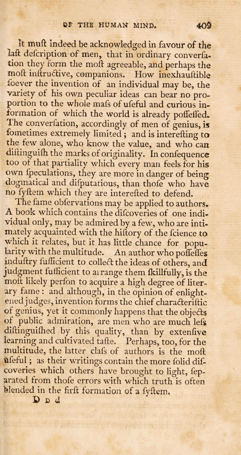 It muft Indeed be acknowledged in favour of the laft defcription of men, that in ordinary converfa- tion they form the mofl agreeable, and perhaps the moil inflru^live, companions. How inexhauftible foever the invention of an individual may be, the variety of his own peculiar ideas can bear no pro- portion to the whole mafs of ufeful and curious in- formation of which the world is already poffelfed* The converfation, accordingly of men of genius, is fometimes extremely limited ; and is interefting to the few alone, who know the value, and who can diftinguifh the marks of originality. In confequence too of that partiality which every man feels for his own fpeculations, they are more in danger of being dogmatical and difputatious, than thofe who have no fyftem which they are interefled to defend. The fame obfervations may be applied to authors, A book which contains the difcoveries of one indi- vidual only, may be admired by a few, who are inti- mately acquainted with the hiftory of the fcience to which it relates, but it has little chance for popu- larity with the multitude. An author who poffeffes induflry fufficient to colled: the ideas of others, and judgment fufficient to arrange them fkiilfully, is the moil likely perfon to acquire a high degree of liter- ary fame : and although, in the opinion of enlight- ened judges, invention forms the chief charaderiflic of genius, yet it commonly happens that the objeds of public admiration, are men who are much lefs diftinguiflied by this quality, than by extenfive learning and cultivated tafte. Perhaps, too, for the multitude, the latter clafs of authors is the mofl ufeful; as their writings contain the more folid dif- coveries which others have brought to light, fep- arated from thofe errors with which truth is often blended in the firft formation of a fyflcm. Dud