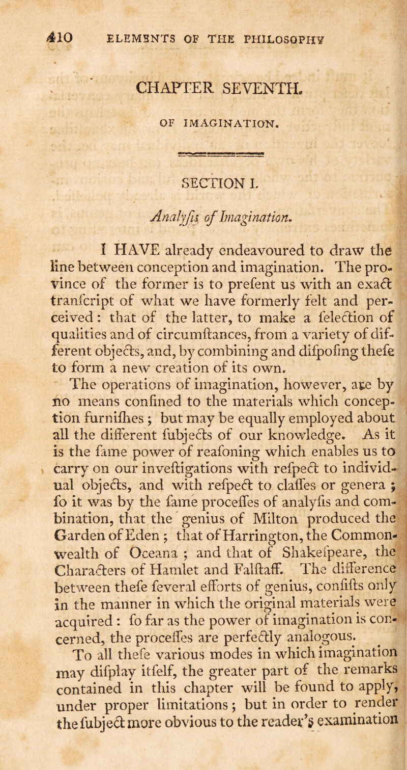 CHAPTER SEVENTH. OF IMAGINATION. SECTION L Analyfis, of Imagination, I HAVE already endeavoured to draw the line between conception and imagination. The pro- vince of the former is to prefent us with an exaft tranfcript of what we have formerly felt and per- ceived : that of the latter, to make a felection of qualities and of circumftances, from a variety of dif- ferent objecls, and, by combining and difpofmg thefe to form a new creation of its own. The operations of imagination, however, ate by no means confined to the materials which concep- tion furniflies ; but may be equally employed about all the different fubjecls of our knowledge. As it is the fame power of reafoning which enables us to carry on our inveftigations with refpeff to individ- ual obje^s, and with refpe(T to claffes or genera ; fo it was by the fame proceffes of analyfis and com- bination, that the genius of Milton produced the Garden of Eden ; that of Harrington, the Common- wealth of Oceana ; and that of Shakefpeare, the Characfers of Hamlet and Falftaff. The difference between thefe feveral efforts of genius, confifls only in the manner in which the original materials were acquired ; fo far as the power of imagination is con- cerned, the proceffes are perfedly analogous. To all thefe various modes in which imagination may difplay itfelf, the greater part of the remarks contained in this chapter will be found to apply, under proper limitations; but in order to render the fubjed more obvious to the reader’^ examination