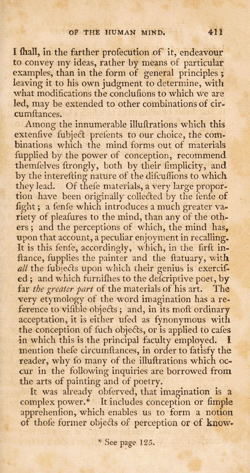 I fliall, in the farther profecution of' it, endeavour to convey my ideas, rather by means of particular examples, than in the form of general principles ; leaving it to his own judgment to determine, with what modifications the conclufions to which we are led, may be extended to other combinations of cir- cumftances. Amon^ the innumerable illuftrations which this extenfive iubje6l prefents to our choice, the com- binations which the mind forms out of materials fupplied by the powder of conception, recommend themfelves flrongly, both by their fimplicity, and by the interelling nature of the difcuffions to which they lead. Of thefe materials, a very large propor- tion have been originally colledied by the lenfe of fight; a fenfe which introduces a much greater va- riety of pleafiires to the mind, than any of the oth- ers ; and the perceptions of which, the mind has, upon that account, a peculiar enjoyment in recalling. It is this fenfe, accordingly, which, in the firft in- flan ce, fupplies the painter and the flatuary, with all the fubie(5fs upon which their genius is exercifi ed ; and which furniilies to the defcriptive poet, by far the greater part of the materials of his art. The very etymology of the word imagination has a re- ference to vifible objects ; and, in its mofi; ordinary acceptation, it is either ufed as fynonymous with the conception of fuch objefls, or is applied to cafes in which this is the principal faculty employed. I mention thefe circumflances, in order to fatisfy the reader, why fo many of the illuftrations which oc- cur in the following inquiries are borrowed from the arts of painting and of poetry. It was already obferved, that imagination is a complex power.* It includes conception or fimple apprehenfion, v/hich enables us to form a notion of tliofe former objedts of perception or of know- * See page 125.