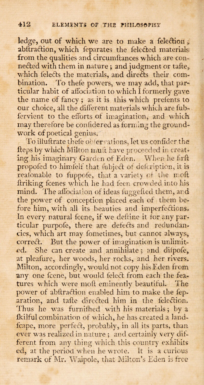 ledge, out of which we are to make a feleffioii ^ abflraftion, which fcparates the feledled materialsi from the qualities and circumftances which are con- iie6led with them in nature ; and judgment or take, which fele6ls the materials, and directs their com- bination. To thefe powers, we may add, that par- ticular habit of alfociation to which I formerly gave the name of fancy; as it is this which prefents to our choice, all the different materials which are fub- fervient to the efforts of imagination, and which may therefore be confidered as forming the ground- work of poetical genius. To iiluftrate thefe ob*er‘'^ations. let us confider the fteps by which Milton mu ft have proceeded in creat- ing his imaginary Garden of Eden. When he frit propofed to himfeif that fubjecf of defeription, it is reafonable to fuppofe, that a variety of the riioft hriking feenes which he had feen crowded into his mind. The affociation of ideas fue-gefted them, and the power of conception placed each of them be- fore him, with all its beauties and imperfections. In every natural feene, if we deftine it for any par- ticular purpofe, there are defedfs and redundan- cies, which art may fometimes, but cannot alway^s, correct. But the power of imagination is unlimit- ed, She can create and annihilate ; and difpofe, at pleafure, her woods, her rocks, and her rivers. Milton, accordingly, would not copy his Eden from any one feene, but would felect from each the fea- tures whicli were molt eminently beautiful. The power of abltradtion enabled him to make the rep- aration, and tafte diredted him in the feledtion. Thus he was furnifh.ed with his materials; by a fkilful combination of which, he has created a land- fcape, more perfect, probably, in all its parts, than ever was realized in nature ; and certainly very dif- ferent from any^ thing which this country exhibits ed, at the period wdien he wrote. It is a curious remark of Mr. Walpole, that Milton’s Eden is free