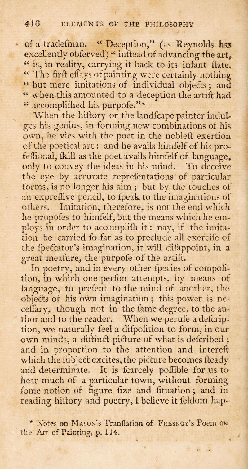 of a ttadefman. Deception/’ (as Reynolds has excellently obferved) inftead of advancing the art^ is, in reality, carrying it back to its infant ftate. The firft eflays of painting were certainly nothing but mere imitations of individual objects; and when this amounted to a deception the artift had ‘‘ accomplifhed his purpofe.”* V/hen the hiftory or the landfcape painter indul- ges his genius, in forming new combinations of his own, he vies with the poet in the nobleft exertion of the poetical art: and he avails himfelf of his pro- feiTional, Ikill as the poet avails himfelf of language, only to convey the ideas in his mind. To deceive the eye by accurate reprefentations of particular forms, is no longer his aim ; but by the touches of an exprelHve pencil, to fpeak to the imaginations of others. Imitation, therefore, is not the end which he propofes to himfelf, but the means which he em- ploys in order to accompliili it: nay, if the imita- tion be carried fo far as to preclude all exercife of the fpeclator’s imagination, it will difappoint, in a great meafure, the purpofe of the artift. In poetry, and in every other fpecies of compoft- tion, in which one perfon attempts, by means of lanmiasre, to nrefent to the mind of another, the obie^fs of his own imagination ; this power is ne- ceffary, though not in the fame degree, to the au- thor and to the reader. When we perufe a defcrip- tion, we naturally feel a difpofition to form, in our own minds, a diftind: picture of what is defcribed ; and in proportion to the attention and intereft which the fubjecft excites, the picture becomes fteady and determinate. It is fcarcely polTible for us to hear much of a particular town, without forming fome notion of figure fize and lituation; and in reading hiftory and poetry, I believe it feldom hap- * Notes on Mason’s Tranflatioix of Fresnoy’s Poem on the Art of Painting, p. IJ^.