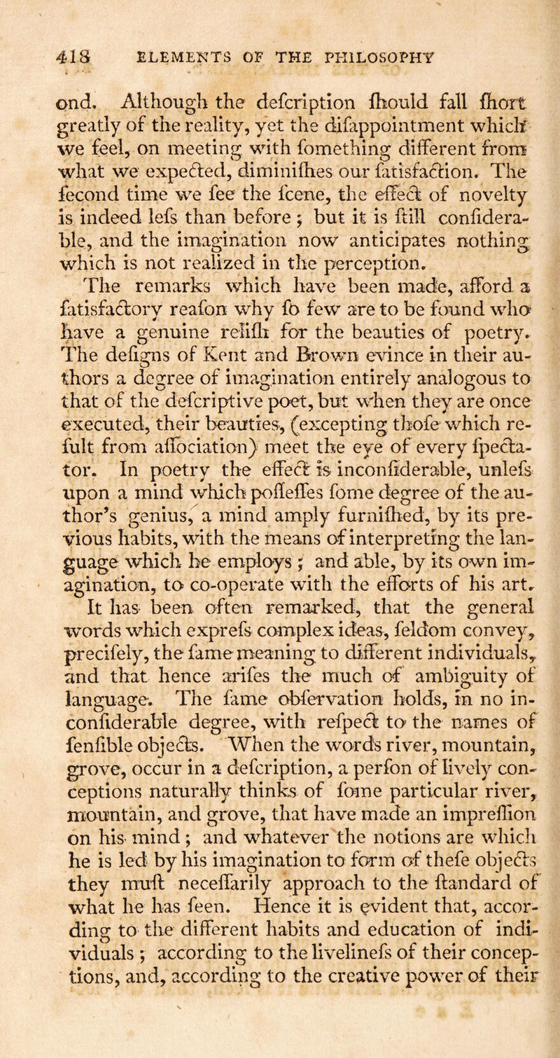 ond. Although the defcription Ihould fall fhort greatly of the reality, yet the difappointment which we feel, on meeting with fomething different from what we expelled, diminifhes our fatisfadtion. The fecond time we fee the fcene, the eifeck of novelty is indeed lefs than before ; but it is ftill confidera- ble, and the imagination now anticipates nothing which is not realized in the perception. The remarks which have been made, afford a fatisfaclory reafon why fo few are to be found who have a genuine relifli for the beauties of poetry. The defigns of Kent and Brown evince in their au- thors a degree of ime.gination entirely analogous to that of the defcriptive poet, but when they are once executed, their beauties, (excepting thofe which re- fult from afibciation) meet the eye of every fpecla- tor. In poetry the effect is inconfiderable, unlefs upon a mind which pofleffes fome degree of the au- thor’s genius, a mind amply furnifhed, by its pre- vious habits, with the means of interpreting the lan- guage which be employs ; and able, by its own im- agination, to co-operate with the efforts of his art. It has been often remarked, that the general words which exprefs complex ideas, feldom convey, precifely, the fame meaning to ditlerent individualsy and that hence anfes the much of ambio-uity of language. The fame obfervation holds, in no in- confiderable degree, with refpeci to the names of fenfible objects. When the words river, mountain, grove, occur in a defcription, a perfon of lively con- ceptions naturally thinks of fome particular river, mountain, and grove, that have made an impreflion on his mind ; and whatever the notions are which he is led by his imagination to form of thefe objects they muft neceffarily approach to the ftandard of what he has feen. Hence it is evident that, accor- ding to the different habits and education of indi- viduals ; according to the livelinefs of their concep- tions, and, according to the creative power of their