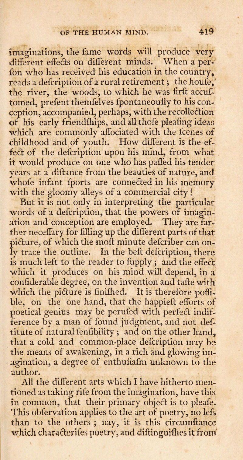imaginations, the fame words will produce very different effeds on different minds. When a per- fon who has received his education in the country, reads a defcription of a rural retirement; the hoiife,' the river, the woods, to which he was firft accuf- tomed, prefent themfelves fpontaneoufly to his con- ception, accompanied, perhaps, with the recolleftion of his early friendfhips, and all thofe pleafing ideas which are commonly alfociated with the fcenes of childhood and of youth. How different is the ef- fefl of the defcription upon his mind, from what it would produce on one who has paffed his tender years at a diftance from the beauties of nature, and whofe infant fports are connefled in his memory with the gloomy alleys of a commercial city i But it is not only in interpreting the particular words of a defcription, that the powers of imagin- ation and conception are employed. They are far- ther neceffary for filling up the different parts of that pidiure, of which the moft minute defcriber can on- ly trace the outline. In the befl defcription, there is much left to the reader to fupply ; and the effecl which it produces on his mind will depend, in a confiderable degree, on the invention and tafle with which the pi^ure is finiflied. It is therefore poffi^ ble, on the one hand, that the happieft efforts of poetical genius may be perufed with perfecl indif- ference by a man of found judgment, and not def- titute of natural fenfibility; and on the other hand, that a cold and common-place defcription may be the means of awakening, in a rich and glowing im- agination, a degree of enthufiafm unknown to the author. All the different arts which I have hitherto men- tioned as taking rife from the imagination, have this in common, that their primary objefl is to pleafe. This obfervation applies to the art of poetry, no lefs than to the others ; nay, it is this circumftance which characterifes poetry, and diftinguifhes it from